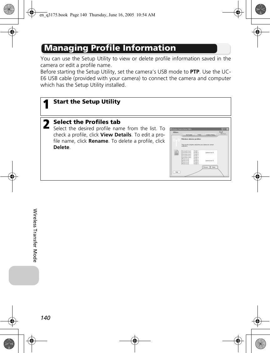 140Wireless Transfer ModeManaging Profile InformationYou can use the Setup Utility to view or delete profile information saved in thecamera or edit a profile name.Before starting the Setup Utility, set the camera’s USB mode to PTP. Use the UC-E6 USB cable (provided with your camera) to connect the camera and computerwhich has the Setup Utility installed.1Start the Setup Utility2Select the Profiles tabSelect the desired profile name from the list. Tocheck a profile, click View Details. To edit a pro-file name, click Rename. To delete a profile, clickDelete.en_q3175.book  Page 140  Thursday, June 16, 2005  10:54 AM