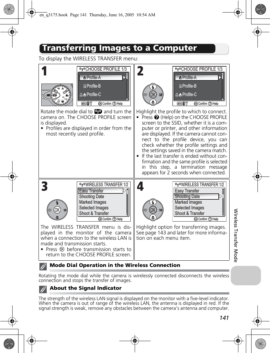 141Wireless Transfer ModeTransferring Images to a ComputerTo display the WIRELESS TRANSFER menu:Mode Dial Operation in the Wireless ConnectionRotating the mode dial while the camera is wirelessly connected disconnects the wirelessconnection and stops the transfer of images.About the Signal IndicatorThe strength of the wireless LAN signal is displayed on the monitor with a five-level indicator.When the camera is out of range of the wireless LAN, the antenna is displayed in red. If thesignal strength is weak, remove any obstacles between the camera’s antenna and computer.Rotate the mode dial to Y and turn thecamera on. The CHOOSE PROFILE screenis displayed.•Profiles are displayed in order from themost recently used profile.Highlight the profile to which to connect.•Press l (Help) on the CHOOSE PROFILEscreen to the SSID, whether it is a com-puter or printer, and other informationare displayed. If the camera cannot con-nect to the profile device, you cancheck whether the profile settings andthe settings saved in the camera match.•If the last transfer is ended without con-firmation and the same profile is selectedin this step, a termination messageappears for 2 seconds when connected.The WIRELESS TRANSFER menu is dis-played in the monitor of the camerawhen a connection to the wireless LAN ismade and transmission starts.•Press  d before transmission starts toreturn to the CHOOSE PROFILE screen.Highlight option for transferring images.See page 143 and later for more informa-tion on each menu item.CHOOSE PROFILE 1/3CHOOSE PROFILE 1/3Profile-AProfile-BProfile-CConfirmHelpCHOOSE PROFILE 1/3CHOOSE PROFILE 1/3Profile-AProfile-BProfile-CConfirmHelpEasy TransferShooting DateMarked ImagesSelected ImagesShoot &amp; Transfer     WIRELESS TRANSFER 1/2WIRELESS TRANSFER 1/2ConfirmHelpConfirmHelpShooting DateMarked ImagesSelected ImagesShoot &amp; Transfer     WIRELESS TRANSFER 1/2WIRELESS TRANSFER 1/2Easy Transferen_q3175.book  Page 141  Thursday, June 16, 2005  10:54 AM