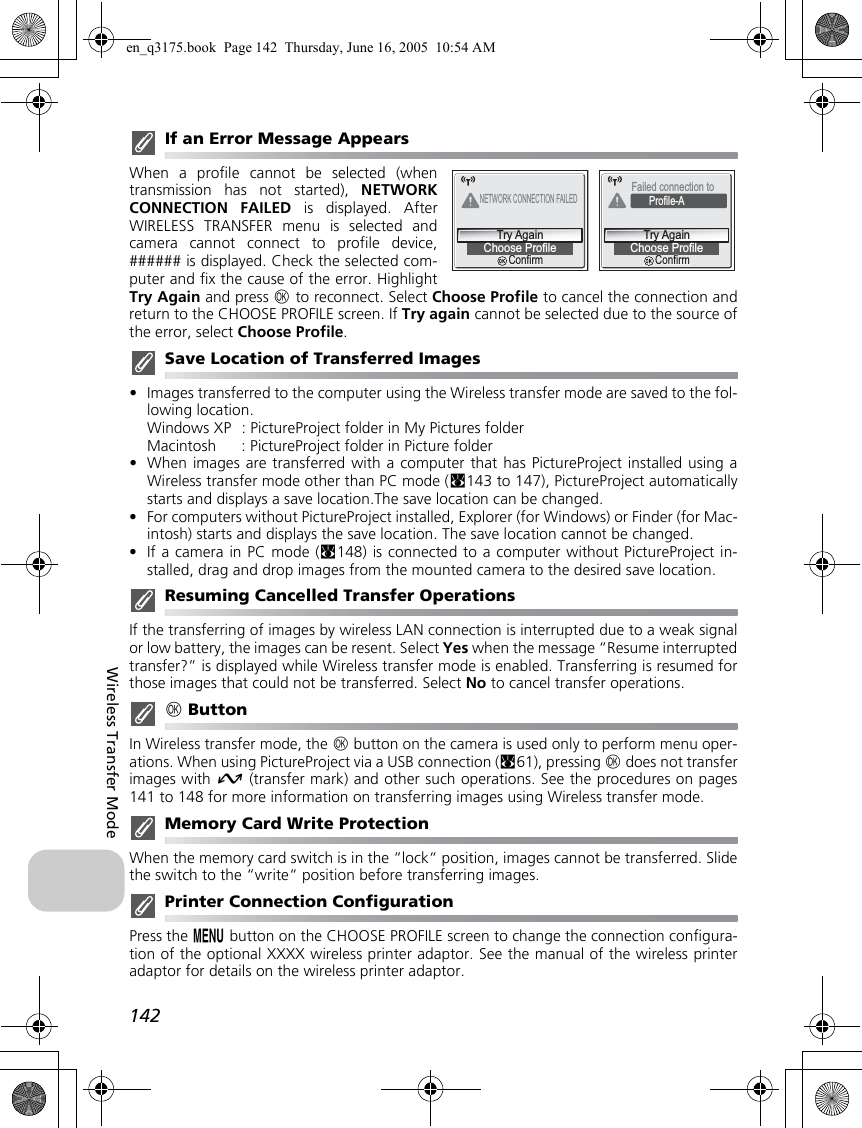 142Wireless Transfer ModeIf an Error Message AppearsWhen a profile cannot be selected (whentransmission has not started), NETWORKCONNECTION FAILED is displayed. AfterWIRELESS TRANSFER menu is selected andcamera cannot connect to profile device,###### is displayed. Check the selected com-puter and fix the cause of the error. HighlightTry Again and press d to reconnect. Select Choose Profile to cancel the connection andreturn to the CHOOSE PROFILE screen. If Try again cannot be selected due to the source ofthe error, select Choose Profile.Save Location of Transferred Images•Images transferred to the computer using the Wireless transfer mode are saved to the fol-lowing location.Windows XP : PictureProject folder in My Pictures folderMacintosh : PictureProject folder in Picture folder•When images are transferred with a computer that has PictureProject installed using aWireless transfer mode other than PC mode (c143 to 147), PictureProject automaticallystarts and displays a save location.The save location can be changed.•For computers without PictureProject installed, Explorer (for Windows) or Finder (for Mac-intosh) starts and displays the save location. The save location cannot be changed.•If a camera in PC mode (c148) is connected to a computer without PictureProject in-stalled, drag and drop images from the mounted camera to the desired save location.Resuming Cancelled Transfer OperationsIf the transferring of images by wireless LAN connection is interrupted due to a weak signalor low battery, the images can be resent. Select Yes when the message “Resume interruptedtransfer?” is displayed while Wireless transfer mode is enabled. Transferring is resumed forthose images that could not be transferred. Select No to cancel transfer operations.d ButtonIn Wireless transfer mode, the d button on the camera is used only to perform menu oper-ations. When using PictureProject via a USB connection (c61), pressing d does not transferimages with E (transfer mark) and other such operations. See the procedures on pages141 to 148 for more information on transferring images using Wireless transfer mode.Memory Card Write ProtectionWhen the memory card switch is in the “lock“ position, images cannot be transferred. Slidethe switch to the “write“ position before transferring images.Printer Connection ConfigurationPress the m button on the CHOOSE PROFILE screen to change the connection configura-tion of the optional XXXX wireless printer adaptor. See the manual of the wireless printeradaptor for details on the wireless printer adaptor.NETWORK CONNECTION FAILEDChoose ProfileTry AgainConfirmConfirmFailed connection to Profile-AChoose ProfileTry AgainConfirmConfirmen_q3175.book  Page 142  Thursday, June 16, 2005  10:54 AM