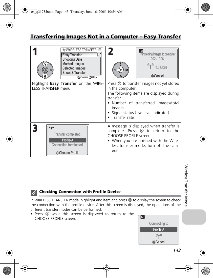 143Wireless Transfer ModeTransferring Images Not in a Computer – Easy TransferChecking Connection with Profile DeviceIn WIRELESS TRANSFER mode, highlight and item and press d to display the screen to checkthe connection with the profile device. After this screen is displayed, the operations of thedifferent transfer modes can be performed.•Press  d while this screen is displayed to return to theCHOOSE PROFILE screen.Highlight  Easy Transfer on the WIRE-LESS TRANSFER menu.Press d to transfer images not yet storedin the computer.The following items are displayed duringtransfer.•Number of transferred images/totalimages•Signal status (five-level indicator)•Transfer rateA message is displayed when transfer iscomplete. Press d to return to theCHOOSE PROFILE screen.•When you are finished with the Wire-less transfer mode, turn off the cam-era.Easy TransferShooting DateMarked ImagesSelected ImagesShoot &amp; Transfer     WIRELESS TRANSFER 1/2WIRELESS TRANSFER 1/2ConfirmHelpTransferring images to computerTransferring images to computerCancelCancel3.5 Mbps002 /  006Choose ProfileChoose ProfileProfile-AConnection terminated.Connection terminated.Transfer completed.Transfer completed.Profile-AConnecting toConnecting toCancelCancelen_q3175.book  Page 143  Thursday, June 16, 2005  10:54 AM