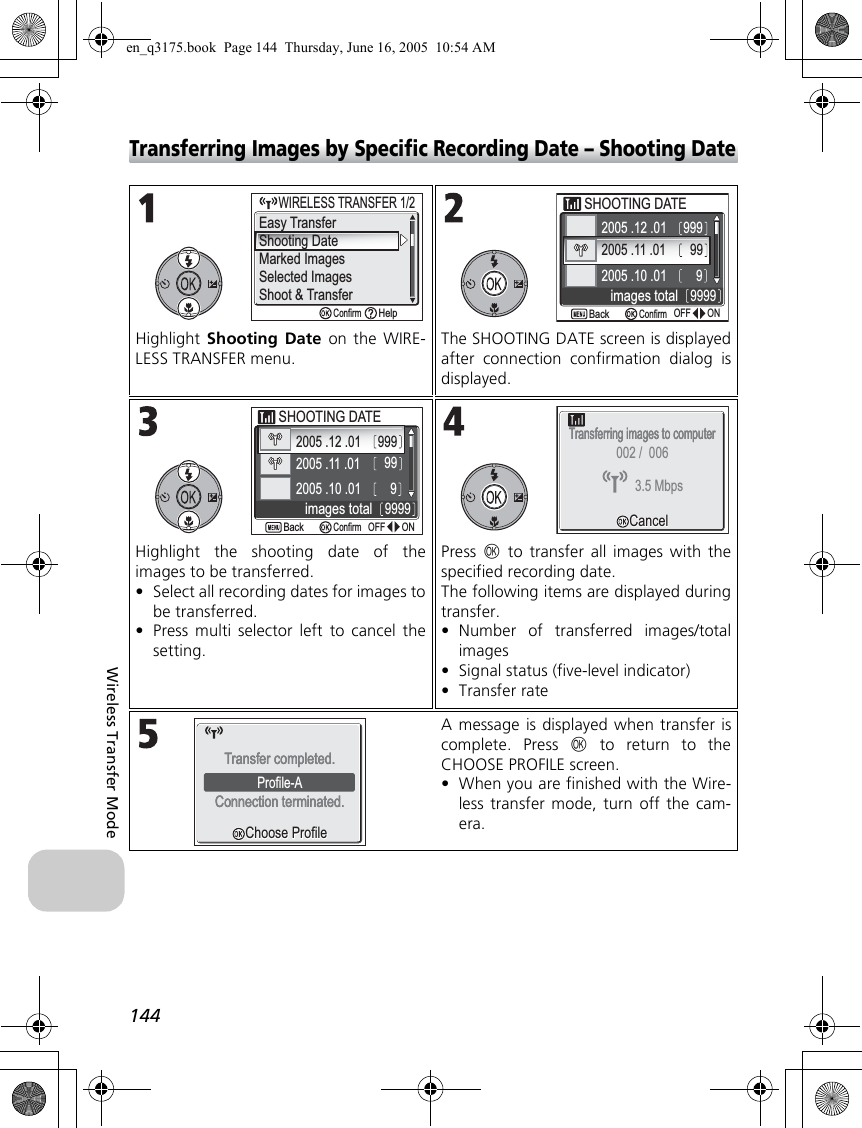 144Wireless Transfer ModeTransferring Images by Specific Recording Date – Shooting DateHighlight Shooting Date on the WIRE-LESS TRANSFER menu.The SHOOTING DATE screen is displayedafter connection confirmation dialog isdisplayed.Highlight the shooting date of theimages to be transferred.•Select all recording dates for images tobe transferred.•Press multi selector left to cancel thesetting.Press  d to transfer all images with thespecified recording date.The following items are displayed duringtransfer.•Number of transferred images/totalimages•Signal status (five-level indicator)•Transfer rateA message is displayed when transfer iscomplete. Press d to return to theCHOOSE PROFILE screen.•When you are finished with the Wire-less transfer mode, turn off the cam-era.ConfirmHelpShooting DateMarked ImagesSelected ImagesShoot &amp; Transfer     WIRELESS TRANSFER 1/2WIRELESS TRANSFER 1/2Easy TransferSHOOTING DATESHOOTING DATE2005 .12 .012005 .11 .012005 .10 .01999999ONONOFFOFF9999 images totalConfirmBack2005 .11 .01 99ONONOFFOFF999992005 .10 .012005 .12 .01 999SHOOTING DATESHOOTING DATE images totalConfirmBackTransferring images to computerTransferring images to computerCancelCancel3.5 Mbps002 /  006Choose ProfileChoose ProfileProfile-AConnection terminated.Connection terminated.Transfer completed.Transfer completed.en_q3175.book  Page 144  Thursday, June 16, 2005  10:54 AM