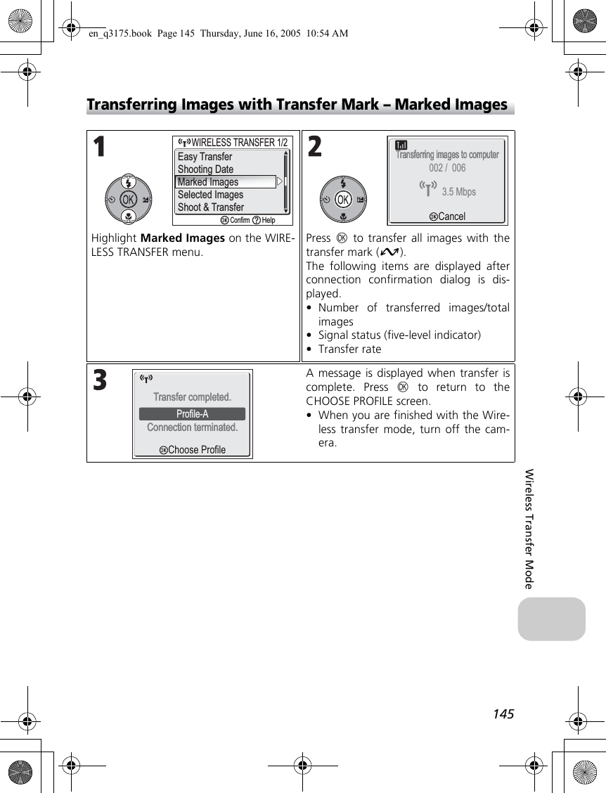 145Wireless Transfer ModeTransferring Images with Transfer Mark – Marked ImagesHighlight Marked Images on the WIRE-LESS TRANSFER menu.Press  d to transfer all images with thetransfer mark (E).The following items are displayed afterconnection confirmation dialog is dis-played.•Number of transferred images/totalimages•Signal status (five-level indicator)•Transfer rateA message is displayed when transfer iscomplete. Press d to return to theCHOOSE PROFILE screen.•When you are finished with the Wire-less transfer mode, turn off the cam-era.Shooting DateMarked ImagesSelected ImagesShoot &amp; Transfer     WIRELESS TRANSFER 1/2WIRELESS TRANSFER 1/2ConfirmHelpEasy TransferTransferring images to computerTransferring images to computerCancelCancel3.5 Mbps002 /  006Choose ProfileChoose ProfileProfile-AConnection terminated.Connection terminated.Transfer completed.Transfer completed.en_q3175.book  Page 145  Thursday, June 16, 2005  10:54 AM