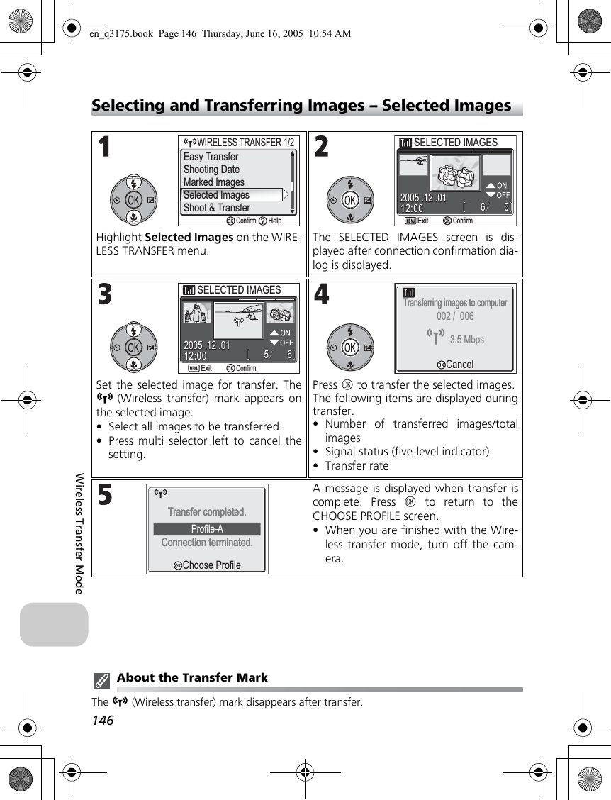 146Wireless Transfer ModeSelecting and Transferring Images – Selected ImagesAbout the Transfer MarkThe n (Wireless transfer) mark disappears after transfer.Highlight Selected Images on the WIRE-LESS TRANSFER menu.The SELECTED IMAGES screen is dis-played after connection confirmation dia-log is displayed.Set the selected image for transfer. Then(Wireless transfer) mark appears onthe selected image.•Select all images to be transferred.•Press multi selector left to cancel thesetting.Press d to transfer the selected images.The following items are displayed duringtransfer.•Number of transferred images/totalimages•Signal status (five-level indicator)•Transfer rateA message is displayed when transfer iscomplete. Press d to return to theCHOOSE PROFILE screen.•When you are finished with the Wire-less transfer mode, turn off the cam-era.Shooting DateMarked ImagesSelected ImagesShoot &amp; Transfer     WIRELESS TRANSFER 1/2WIRELESS TRANSFER 1/2ConfirmHelpEasy Transfer12:0012:002005 .12 .012005 .12 .016666SELECTED IMAGESSELECTED IMAGESConfirmExit12:0012:002005 .12 .012005 .12 .016655ConfirmExitSELECTED IMAGESSELECTED IMAGESTransferring images to computerTransferring images to computerCancelCancel3.5 Mbps002 /  006Choose ProfileChoose ProfileProfile-AConnection terminated.Connection terminated.Transfer completed.Transfer completed.en_q3175.book  Page 146  Thursday, June 16, 2005  10:54 AM