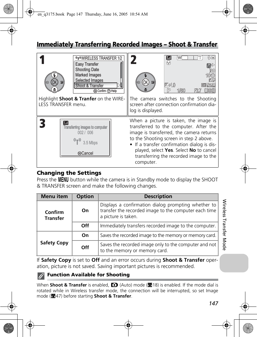 147Wireless Transfer ModeImmediately Transferring Recorded Images – Shoot &amp; TransferChanging the SettingsPress the m button while the camera is in Standby mode to display the SHOOT&amp; TRANSFER screen and make the following changes.If Safety Copy is set to Off and an error occurs during Shoot &amp; Transfer oper-ation, picture is not saved. Saving important pictures is recommended.Function Available for ShootingWhen Shoot &amp; Transfer is enabled, X (Auto) mode (c18) is enabled. If the mode dial isrotated while in Wireless transfer mode, the connection will be interrupted, so set Imagemode (c47) before starting Shoot &amp; Transfer.Highlight Shoot &amp; Tranfer on the WIRE-LESS TRANSFER menu.The camera switches to the Shootingscreen after connection confirmation dia-log is displayed.When a picture is taken, the image istransferred to the computer. After theimage is transferred, the camera returnsto the Shooting screen in step 2 above.•If a transfer confirmation dialog is dis-played, select Yes. Select No to canceltransferring the recorded image to thecomputer.Menu item Option DescriptionConfirm TransferOnDisplays a confirmation dialog prompting whether totransfer the recorded image to the computer each timea picture is taken.Off Immediately transfers recorded image to the computer.Safety CopyOn Saves the recorded image to the memory or memory card.Off Saves the recorded image only to the computer and notto the memory or memory card.Shooting DateMarked ImagesSelected ImagesShoot &amp; Transfer     WIRELESS TRANSFER 1/2WIRELESS TRANSFER 1/2ConfirmHelpEasy Transfer9999991/601/60F2.7F2.7NORMNORM1010Transferring images to computerTransferring images to computerCancelCancel3.5 Mbps002 /  006en_q3175.book  Page 147  Thursday, June 16, 2005  10:54 AM