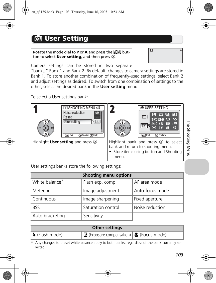 103The Shooting Menur User SettingCamera settings can be stored in two separate“banks,” Bank 1 and Bank 2. By default, changes to camera settings are stored inBank 1. To store another combination of frequently-used settings, select Bank 2and adjust settings as desired. To switch from one combination of settings to theother, select the desired bank in the User setting menu.To select a User settings bank:User settings banks store the following settings:* Any changes to preset white balance apply to both banks, regardless of the bank currently se-lected.Rotate the mode dial to P or A and press the m but-ton to select User setting, and then press d.Highlight User setting and press d. Highlight bank and press d to selectbank and return to shooting menu. •Store items using button and Shootingmenu.Shooting menu optionsWhite balance*Flash exp. comp. AF area modeMetering Image adjustment Auto-focus modeContinuous Image sharpening Fixed apertureBSS Saturation control Noise reductionAuto bracketing SensitivityOther settingsC (Flash mode) I (Exposure compensation)F (Focus mode)Noise reductionResetUser settingSHOOTING MENU 4/4SHOOTING MENU 4/4ConfirmExit HelpUSER SETTINGUSER SETTINGConfirmExiten_q3175.book  Page 103  Thursday, June 16, 2005  10:54 AM