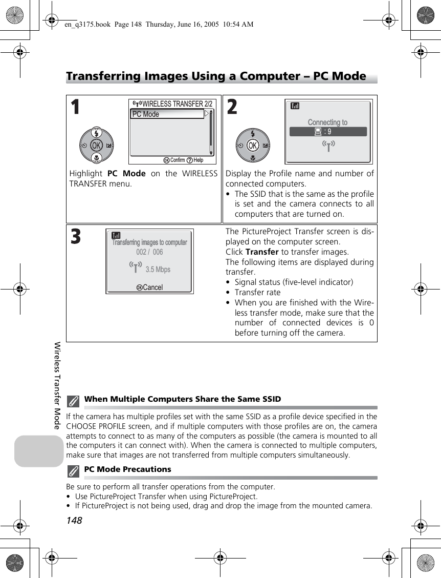 148Wireless Transfer ModeTransferring Images Using a Computer – PC ModeWhen Multiple Computers Share the Same SSIDIf the camera has multiple profiles set with the same SSID as a profile device specified in theCHOOSE PROFILE screen, and if multiple computers with those profiles are on, the cameraattempts to connect to as many of the computers as possible (the camera is mounted to allthe computers it can connect with). When the camera is connected to multiple computers,make sure that images are not transferred from multiple computers simultaneously.PC Mode PrecautionsBe sure to perform all transfer operations from the computer.•Use PictureProject Transfer when using PictureProject.•If PictureProject is not being used, drag and drop the image from the mounted camera.Highlight  PC Mode on the WIRELESSTRANSFER menu.Display the Profile name and number ofconnected computers.•The SSID that is the same as the profileis set and the camera connects to allcomputers that are turned on.The PictureProject Transfer screen is dis-played on the computer screen.Click Transfer to transfer images.The following items are displayed duringtransfer.•Signal status (five-level indicator)•Transfer rate•When you are finished with the Wire-less transfer mode, make sure that thenumber of connected devices is 0before turning off the camera.WIRELESS TRANSFER 2/2WIRELESS TRANSFER 2/2PC Mode     ConfirmHelp9Connecting to Connecting to Transferring images to computerTransferring images to computerCancelCancel3.5 Mbps002 /  006en_q3175.book  Page 148  Thursday, June 16, 2005  10:54 AM