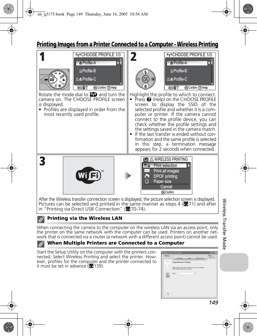 149Wireless Transfer ModePrinting Images from a Printer Connected to a Computer - Wireless PrintingPrinting via the Wireless LANWhen connecting the camera to the computer on the wireless LAN via an access point, onlythe printer on the same network with the computer can be used. Printers on another net-work that is connected via a router (a network with a different access point) cannot be used.When Multiple Printers are Connected to a ComputerStart the Setup Utility on the computer with the printers con-nected. Select Wireless Printing and select the printer. How-ever, profiles for the computer and the printer connected toit must be set in advance (c139).Rotate the mode dial to Y and turn thecamera on. The CHOOSE PROFILE screenis displayed.•Profiles are displayed in order from themost recently used profile.Highlight the profile to which to connect.•Press l (Help) on the CHOOSE PROFILEscreen to display the SSID of theselected profile and whether it is a com-puter or printer. If the camera cannotconnect to the profile device, you cancheck whether the profile settings andthe settings saved in the camera match.•If the last transfer is ended without con-firmation and the same profile is selectedin this step, a termination messageappears for 2 seconds when connected.After the Wireless transfer connection screen is displayed, the picture selection screen is displayed.Pictures can be selected and printed in the same manner as steps 4 (c71) and afterin “Printing via Direct USB Connection” (c70-74).CHOOSE PROFILE 1/3CHOOSE PROFILE 1/3Profile-AProfile-BProfile-CConfirmHelpCHOOSE PROFILE 1/3CHOOSE PROFILE 1/3Profile-AProfile-BProfile-CConfirmHelpPrint selectionPrint all imagesDPOF printingPaper sizeCancelConfirmWIRELESS PRINTING en_q3175.book  Page 149  Thursday, June 16, 2005  10:54 AM