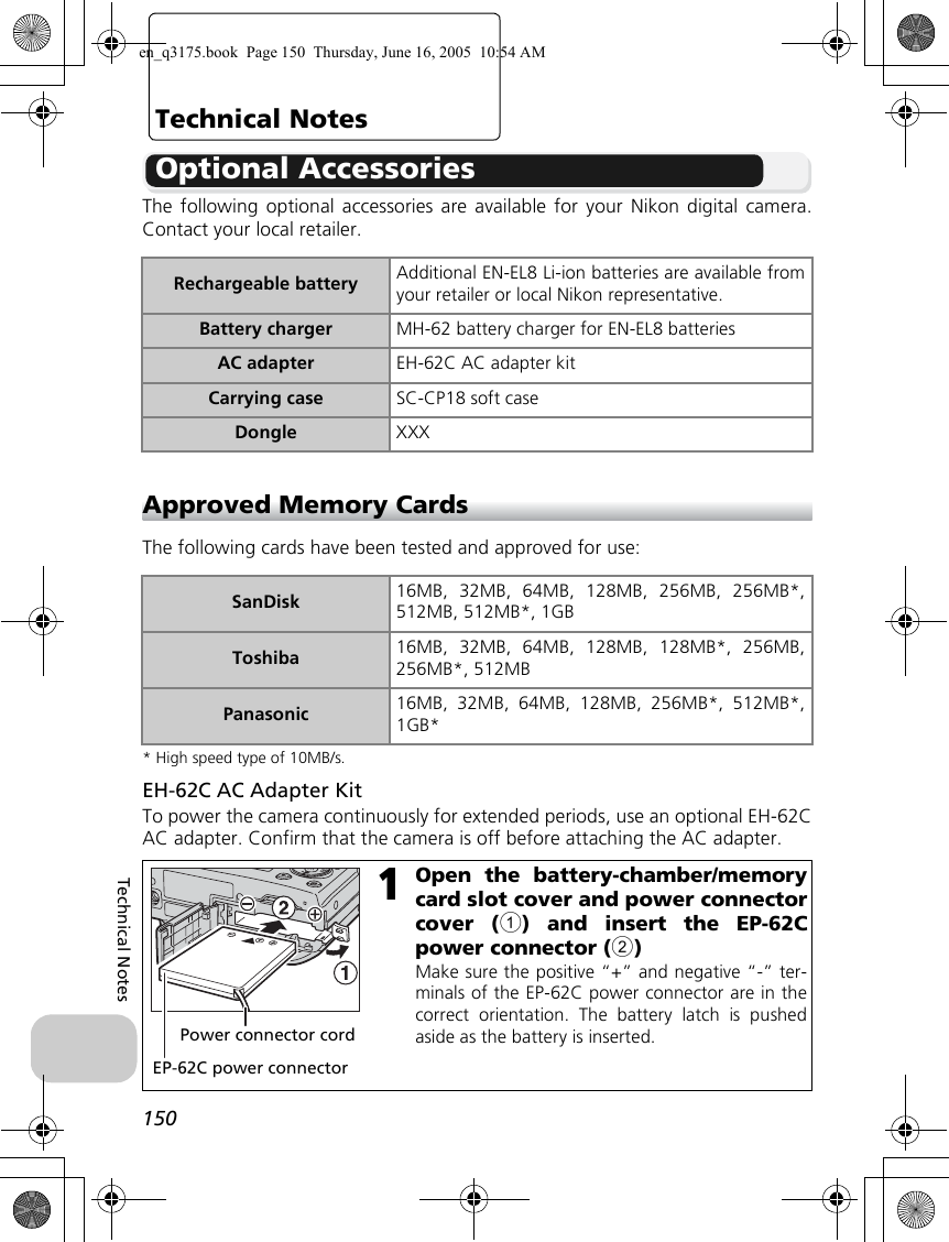 150Technical NotesTechnical NotesOptional AccessoriesThe following optional accessories are available for your Nikon digital camera.Contact your local retailer.Approved Memory CardsThe following cards have been tested and approved for use:* High speed type of 10MB/s.EH-62C AC Adapter KitTo power the camera continuously for extended periods, use an optional EH-62CAC adapter. Confirm that the camera is off before attaching the AC adapter.Rechargeable battery Additional EN-EL8 Li-ion batteries are available fromyour retailer or local Nikon representative.Battery charger MH-62 battery charger for EN-EL8 batteriesAC adapter EH-62C AC adapter kitCarrying case SC-CP18 soft caseDongle XXXSanDisk 16MB, 32MB, 64MB, 128MB, 256MB, 256MB*,512MB, 512MB*, 1GBToshiba 16MB, 32MB, 64MB, 128MB, 128MB*, 256MB,256MB*, 512MBPanasonic 16MB, 32MB, 64MB, 128MB, 256MB*, 512MB*,1GB*1Open the battery-chamber/memorycard slot cover and power connectorcover (1) and insert the EP-62Cpower connector (2)Make sure the positive “+” and negative “-” ter-minals of the EP-62C power connector are in thecorrect orientation. The battery latch is pushedaside as the battery is inserted. Power connector cordEP-62C power connectoren_q3175.book  Page 150  Thursday, June 16, 2005  10:54 AM