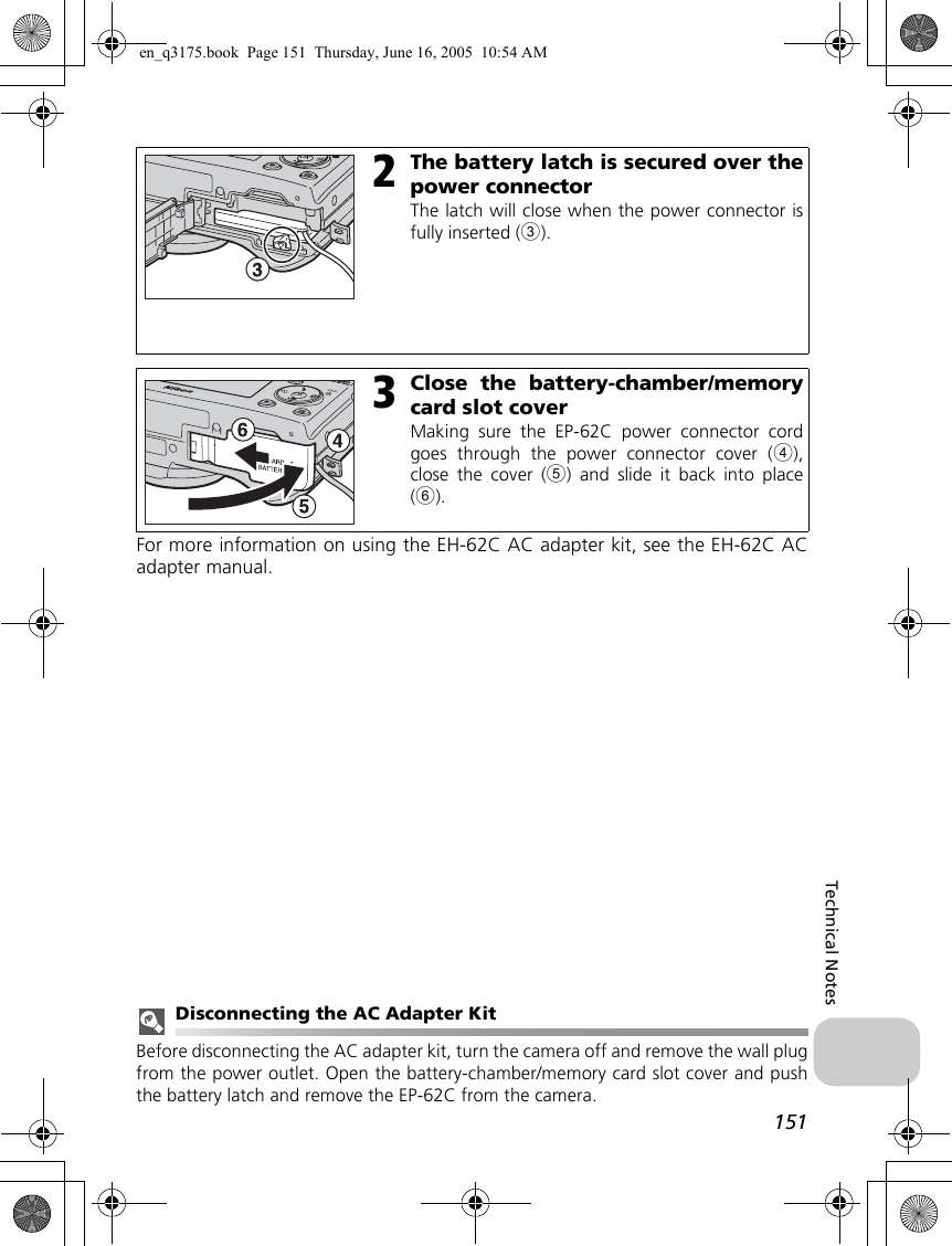 151Technical NotesFor more information on using the EH-62C AC adapter kit, see the EH-62C ACadapter manual.Disconnecting the AC Adapter KitBefore disconnecting the AC adapter kit, turn the camera off and remove the wall plugfrom the power outlet. Open the battery-chamber/memory card slot cover and pushthe battery latch and remove the EP-62C from the camera.2The battery latch is secured over thepower connectorThe latch will close when the power connector isfully inserted (3).3Close the battery-chamber/memorycard slot coverMaking sure the EP-62C power connector cordgoes through the power connector cover (4),close the cover (5) and slide it back into place(6).en_q3175.book  Page 151  Thursday, June 16, 2005  10:54 AM