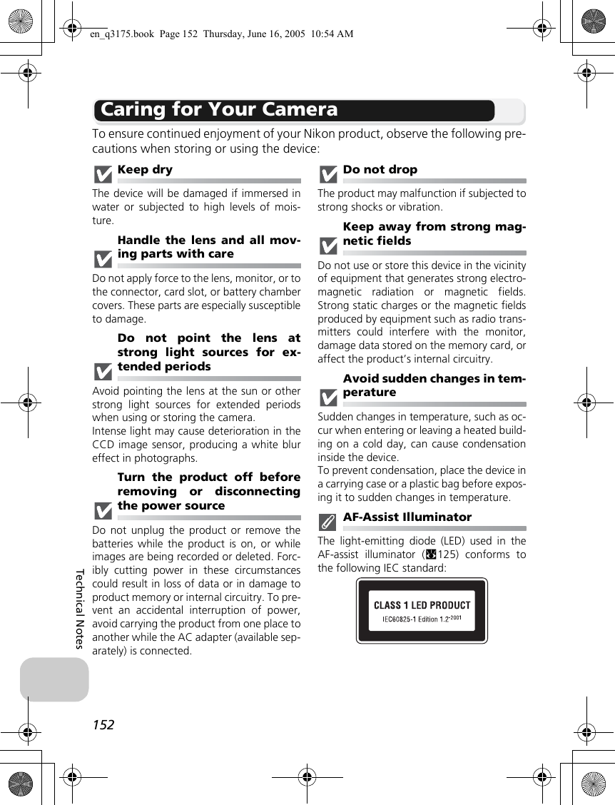 152Technical NotesCaring for Your CameraTo ensure continued enjoyment of your Nikon product, observe the following pre-cautions when storing or using the device:Keep dryThe device will be damaged if immersed inwater or subjected to high levels of mois-ture.Handle the lens and all mov-ing parts with careDo not apply force to the lens, monitor, or tothe connector, card slot, or battery chambercovers. These parts are especially susceptibleto damage.Do not point the lens atstrong light sources for ex-tended periodsAvoid pointing the lens at the sun or otherstrong light sources for extended periodswhen using or storing the camera.Intense light may cause deterioration in theCCD image sensor, producing a white blureffect in photographs.Turn the product off beforeremoving or disconnectingthe power sourceDo not unplug the product or remove thebatteries while the product is on, or whileimages are being recorded or deleted. Forc-ibly cutting power in these circumstancescould result in loss of data or in damage toproduct memory or internal circuitry. To pre-vent an accidental interruption of power,avoid carrying the product from one place toanother while the AC adapter (available sep-arately) is connected.Do not dropThe product may malfunction if subjected tostrong shocks or vibration.Keep away from strong mag-netic fieldsDo not use or store this device in the vicinityof equipment that generates strong electro-magnetic radiation or magnetic fields.Strong static charges or the magnetic fieldsproduced by equipment such as radio trans-mitters could interfere with the monitor,damage data stored on the memory card, oraffect the product’s internal circuitry.Avoid sudden changes in tem-peratureSudden changes in temperature, such as oc-cur when entering or leaving a heated build-ing on a cold day, can cause condensationinside the device.To prevent condensation, place the device ina carrying case or a plastic bag before expos-ing it to sudden changes in temperature.AF-Assist IlluminatorThe light-emitting diode (LED) used in theAF-assist illuminator (c125) conforms tothe following IEC standard:en_q3175.book  Page 152  Thursday, June 16, 2005  10:54 AM