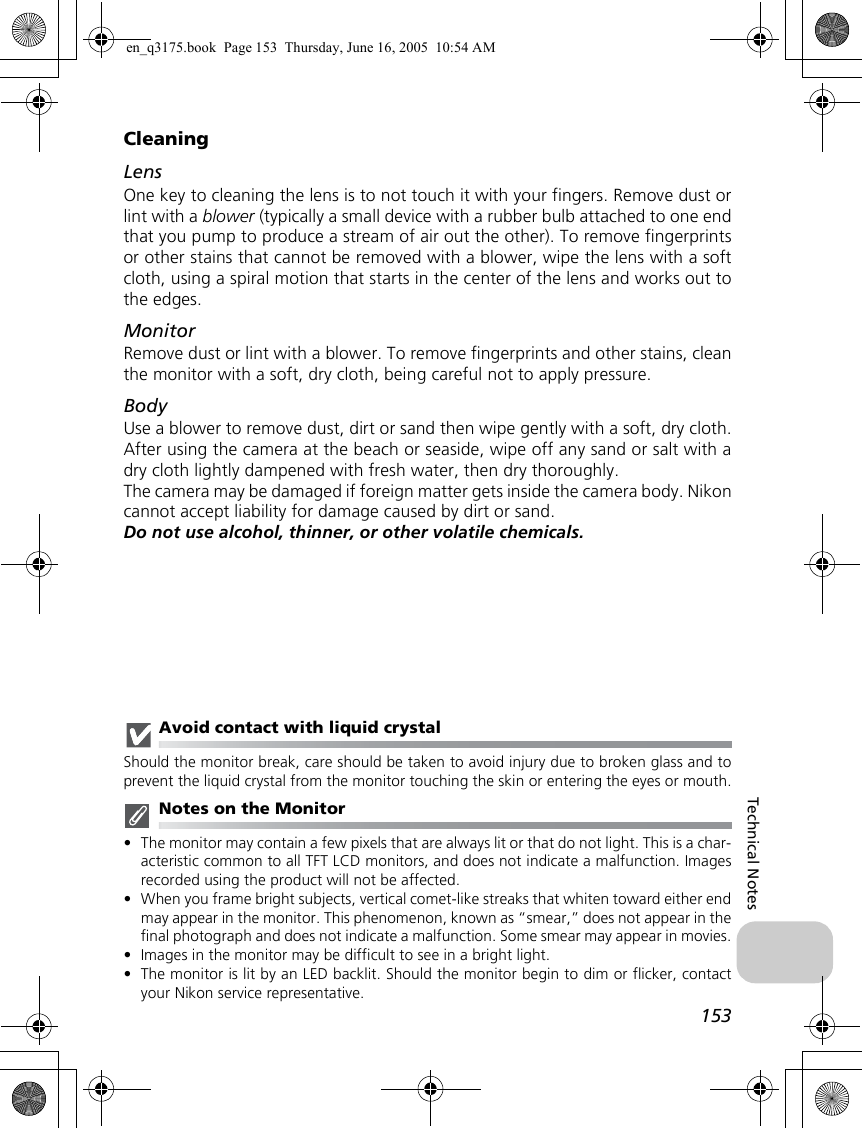 153Technical NotesCleaningLensOne key to cleaning the lens is to not touch it with your fingers. Remove dust orlint with a blower (typically a small device with a rubber bulb attached to one endthat you pump to produce a stream of air out the other). To remove fingerprintsor other stains that cannot be removed with a blower, wipe the lens with a softcloth, using a spiral motion that starts in the center of the lens and works out tothe edges.MonitorRemove dust or lint with a blower. To remove fingerprints and other stains, cleanthe monitor with a soft, dry cloth, being careful not to apply pressure.BodyUse a blower to remove dust, dirt or sand then wipe gently with a soft, dry cloth.After using the camera at the beach or seaside, wipe off any sand or salt with adry cloth lightly dampened with fresh water, then dry thoroughly. The camera may be damaged if foreign matter gets inside the camera body. Nikoncannot accept liability for damage caused by dirt or sand.Do not use alcohol, thinner, or other volatile chemicals.Avoid contact with liquid crystalShould the monitor break, care should be taken to avoid injury due to broken glass and toprevent the liquid crystal from the monitor touching the skin or entering the eyes or mouth.Notes on the Monitor•The monitor may contain a few pixels that are always lit or that do not light. This is a char-acteristic common to all TFT LCD monitors, and does not indicate a malfunction. Imagesrecorded using the product will not be affected.•When you frame bright subjects, vertical comet-like streaks that whiten toward either endmay appear in the monitor. This phenomenon, known as “smear,” does not appear in thefinal photograph and does not indicate a malfunction. Some smear may appear in movies.•Images in the monitor may be difficult to see in a bright light.•The monitor is lit by an LED backlit. Should the monitor begin to dim or flicker, contactyour Nikon service representative.en_q3175.book  Page 153  Thursday, June 16, 2005  10:54 AM