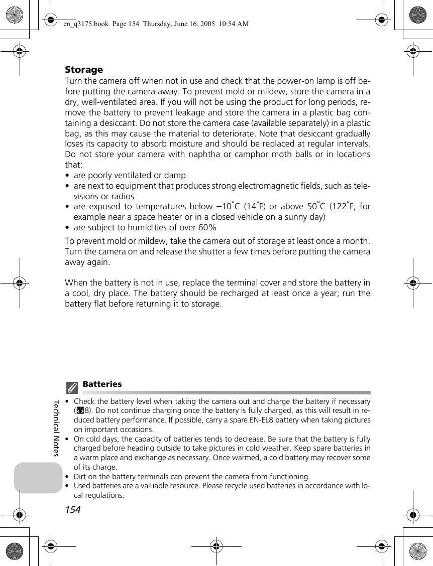 154Technical NotesStorageTurn the camera off when not in use and check that the power-on lamp is off be-fore putting the camera away. To prevent mold or mildew, store the camera in adry, well-ventilated area. If you will not be using the product for long periods, re-move the battery to prevent leakage and store the camera in a plastic bag con-taining a desiccant. Do not store the camera case (available separately) in a plasticbag, as this may cause the material to deteriorate. Note that desiccant graduallyloses its capacity to absorb moisture and should be replaced at regular intervals.Do not store your camera with naphtha or camphor moth balls or in locationsthat:•are poorly ventilated or damp•are next to equipment that produces strong electromagnetic fields, such as tele-visions or radios•are exposed to temperatures below –10°C (14°F) or above 50°C (122°F; forexample near a space heater or in a closed vehicle on a sunny day)•are subject to humidities of over 60%To prevent mold or mildew, take the camera out of storage at least once a month.Turn the camera on and release the shutter a few times before putting the cameraaway again.When the battery is not in use, replace the terminal cover and store the battery ina cool, dry place. The battery should be recharged at least once a year; run thebattery flat before returning it to storage.Batteries•Check the battery level when taking the camera out and charge the battery if necessary(c8). Do not continue charging once the battery is fully charged, as this will result in re-duced battery performance. If possible, carry a spare EN-EL8 battery when taking pictureson important occasions.•On cold days, the capacity of batteries tends to decrease. Be sure that the battery is fullycharged before heading outside to take pictures in cold weather. Keep spare batteries ina warm place and exchange as necessary. Once warmed, a cold battery may recover someof its charge.•Dirt on the battery terminals can prevent the camera from functioning.•Used batteries are a valuable resource. Please recycle used batteries in accordance with lo-cal regulations.en_q3175.book  Page 154  Thursday, June 16, 2005  10:54 AM