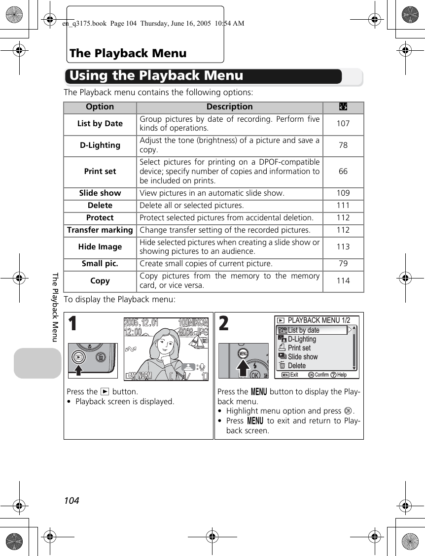 104The Playback MenuThe Playback MenuUsing the Playback MenuThe Playback menu contains the following options:To display the Playback menu:Option Description cList by Date Group pictures by date of recording. Perform fivekinds of operations. 107D-Lighting Adjust the tone (brightness) of a picture and save acopy. 78Print setSelect pictures for printing on a DPOF-compatibledevice; specify number of copies and information tobe included on prints.66Slide show View pictures in an automatic slide show. 109Delete Delete all or selected pictures. 111Protect Protect selected pictures from accidental deletion. 112Transfer marking Change transfer setting of the recorded pictures. 112Hide Image Hide selected pictures when creating a slide show orshowing pictures to an audience. 113Small pic. Create small copies of current picture. 79Copy Copy pictures from the memory to the memorycard, or vice versa. 114Press the i button.•Playback screen is displayed.Press the m button to display the Play-back menu.•Highlight menu option and press d.•Press m to exit and return to Play-back screen.1111100NIKON100NIKONJPGJPG20052005121212120000010100080008NORMNORMList by dateD-LightingPrint setPLAYBACK MENU 1/2 PLAYBACK MENU 1/2 Slide showDeleteConfirmExit Helpen_q3175.book  Page 104  Thursday, June 16, 2005  10:54 AM