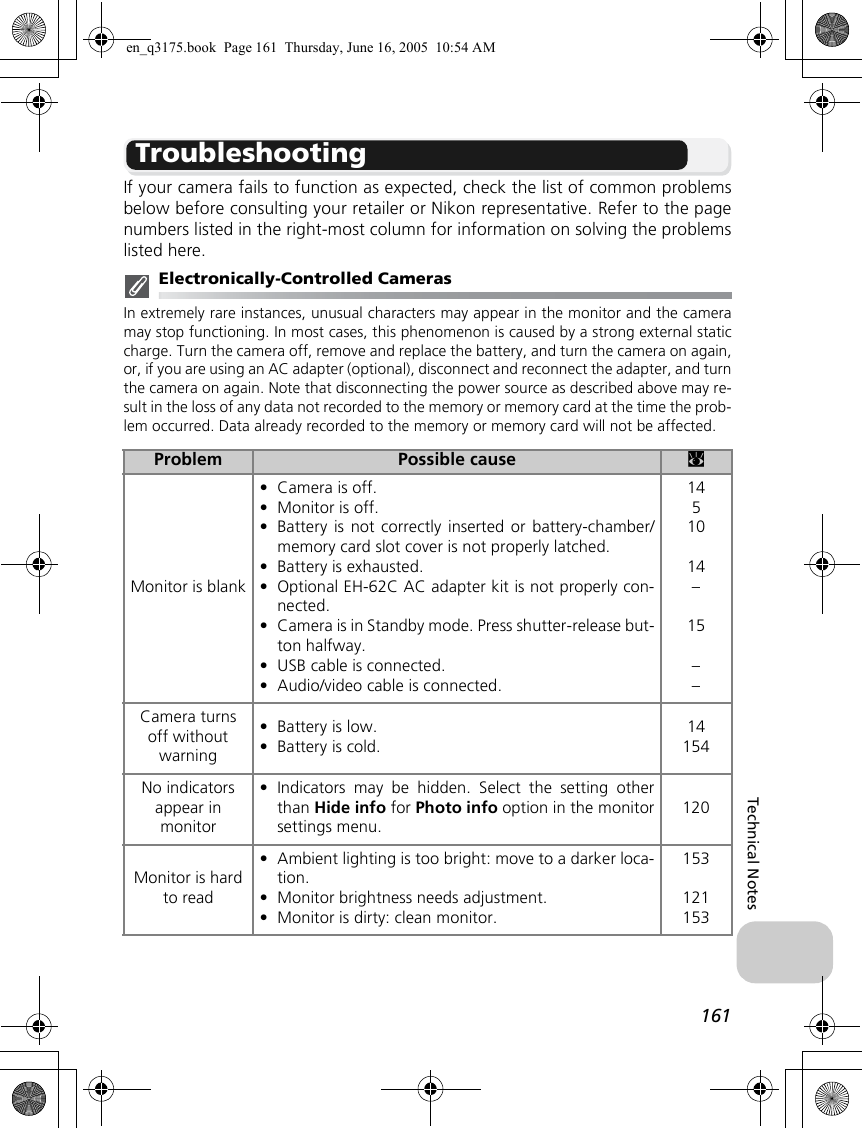 161Technical NotesTroubleshootingIf your camera fails to function as expected, check the list of common problemsbelow before consulting your retailer or Nikon representative. Refer to the pagenumbers listed in the right-most column for information on solving the problemslisted here.Electronically-Controlled CamerasIn extremely rare instances, unusual characters may appear in the monitor and the cameramay stop functioning. In most cases, this phenomenon is caused by a strong external staticcharge. Turn the camera off, remove and replace the battery, and turn the camera on again,or, if you are using an AC adapter (optional), disconnect and reconnect the adapter, and turnthe camera on again. Note that disconnecting the power source as described above may re-sult in the loss of any data not recorded to the memory or memory card at the time the prob-lem occurred. Data already recorded to the memory or memory card will not be affected.Problem Possible cause cMonitor is blank•Camera is off.•Monitor is off.•Battery is not correctly inserted or battery-chamber/memory card slot cover is not properly latched.•Battery is exhausted.•Optional EH-62C AC adapter kit is not properly con-nected.•Camera is in Standby mode. Press shutter-release but-ton halfway.•USB cable is connected.•Audio/video cable is connected.1451014–15––Camera turns off without warning•Battery is low.•Battery is cold.14154No indicators appear in monitor•Indicators may be hidden. Select the setting otherthan Hide info for Photo info option in the monitorsettings menu.120Monitor is hard to read•Ambient lighting is too bright: move to a darker loca-tion.•Monitor brightness needs adjustment.•Monitor is dirty: clean monitor.153121153en_q3175.book  Page 161  Thursday, June 16, 2005  10:54 AM