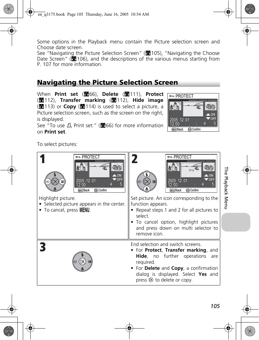 105The Playback MenuSome options in the Playback menu contain the Picture selection screen andChoose date screen.See “Navigating the Picture Selection Screen” (c105), “Navigating the ChooseDate Screen” (c106), and the descriptions of the various menus starting fromP. 107 for more information.Navigating the Picture Selection ScreenWhen  Print set (c66),  Delete (c111),  Protect(c112),  Transfer marking (c112),  Hide image(c113) or Copy (c114) is used to select a picture, aPicture selection screen, such as the screen on the right,is displayed.See “To use w Print set:” (c66) for more informationon Print set.To select pictures:Highlight picture.•Selected picture appears in the center.•To cancel, press m.Set picture. An icon corresponding to thefunction appears.•Repeat steps 1 and 2 for all pictures toselect.•To cancel option, highlight picturesand press down on multi selector toremove icon.End selection and switch screens.•For  Protect, Transfer marking, andHide, no further operations arerequired.•For Delete and Copy, a confirmationdialog is displayed. Select Yes andpress d to delete or copy.PROTECTPROTECT554412:0012:002005 .12 .012005 .12 .01BackBackConfirmPROTECTPROTECT554412:0012:002005 .12 .012005 .12 .01BackBackConfirm554412:0012:002005 .12 .012005 .12 .01PROTECTPROTECTBackBackConfirmen_q3175.book  Page 105  Thursday, June 16, 2005  10:54 AM