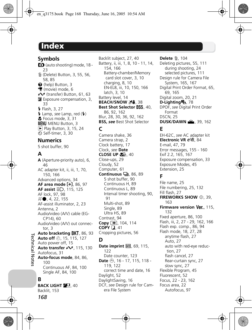 168Technical NotesSymbolsX (auto shooting) mode, 18 - 23A (Delete) Button, 3, 55, 56, 58, 85l (help) Button, 3S (movie) mode, 6E (transfer) Button, 61, 63I Exposure compensation, 3, 33C Flash, 3, 27C Lamp, see Lamp, red (C)F Focus mode, 3, 31m MENU Button, 3i Play Button, 3, 15, 24H Self-timer, 3, 30Numerics5 shot buffer, 90AA (Aperture-priority auto), 6, 46AC adapter kit, ii, iii, 1, 70, 150, 166Advanced options, 34AF area mode k, 86, 97AF assist u, 115, 125AF lock, 97, 98p, 4, 22, 155AF-assist illuminator, 2, 23Antenna, 2Audio/video (A/V) cable (EG-CP14), 60Audio/video (A/V) out connec-tor, 3Auto bracketing C, 86, 93Auto off i, 15, 115, 127Auto power off, 15Auto transfer E, 115, 130Autofocus, 31Auto-focus mode, 84, 86, 100Continuous AF, 84, 100Single AF, 84, 100BBACK LIGHT L, 40Backlit, 153Backlit subject, 27, 40Battery, ii, iii, 1, 8, 10 - 11, 14, 154, 166Battery-chamber/Memory card slot cover, 3, 10charging, 8, 10EN-EL8, iii, 10, 150, 166latch, 3, 10Battery level, 14BEACH/SNOW H, 38Best Shot Selector A, 40, 86, 92, 162Blur, 28, 30, 36, 92, 162BSS, see Best Shot SelectorCCamera shake, 36Camera strap, 2Clock battery, 17Clock, see DateCLOSE UP M, 40Close-ups, 29Cloudy, 52Computer, 61Continuous q, 86, 895 shot buffer, 90Continuous H, 89Continuous L, 89Interval timer shooting, 90, 91Multi-shot, 89Single, 89Ultra HS, 89Contrast, 94Copy L, 104, 114COPY O, 41Cropping pictures, 56DDate imprint b, 69, 115, 122Date counter, 123Date W, 16 - 17, 115, 118 - 119, 122correct time and date, 16Daylight, 52DaylightSaving, 16DCF, see Design rule for Cam-era File SystemDelete A, 104Deleting pictures, 55, 111during shooting, 24selected pictures, 111Design rule for Camera File System, 165, 167Digital Print Order Format, 65, 69, 165Digital zoom, 20, 21D-Lightingu, 78DPOF, see Digital Print Order FormatDSCN, 25DUSK/DAWN J, 39, 162EEH-62C, see AC adapter kitElectronic VR b, 84E-mail, 47, 79Error messages, 155 - 160Exif 2.2, 165, 167Exposure compensation, 33Exposure Modes, 45Extension, 25FFile name, 25File numbering, 25, 132Fill flash, 27FIREWORKS SHOW K, 39, 163Firmware version B, 115, 132Fixed aperture, 86, 100Flash, iii, 2, 27 - 29, 162, 166Flash exp. comp., 86, 94Flash mode, 18, 27, 28anytime flash, 27Auto, 27auto with red-eye reduc-tion, 27flash cancel, 27Rear-curtain sync, 27slow sync, 27Flexible Program, 45Fluorescent, 52Focus, 22 - 23, 162Focus area, 22Autofocus, 97Indexen_q3175.book  Page 168  Thursday, June 16, 2005  10:54 AM