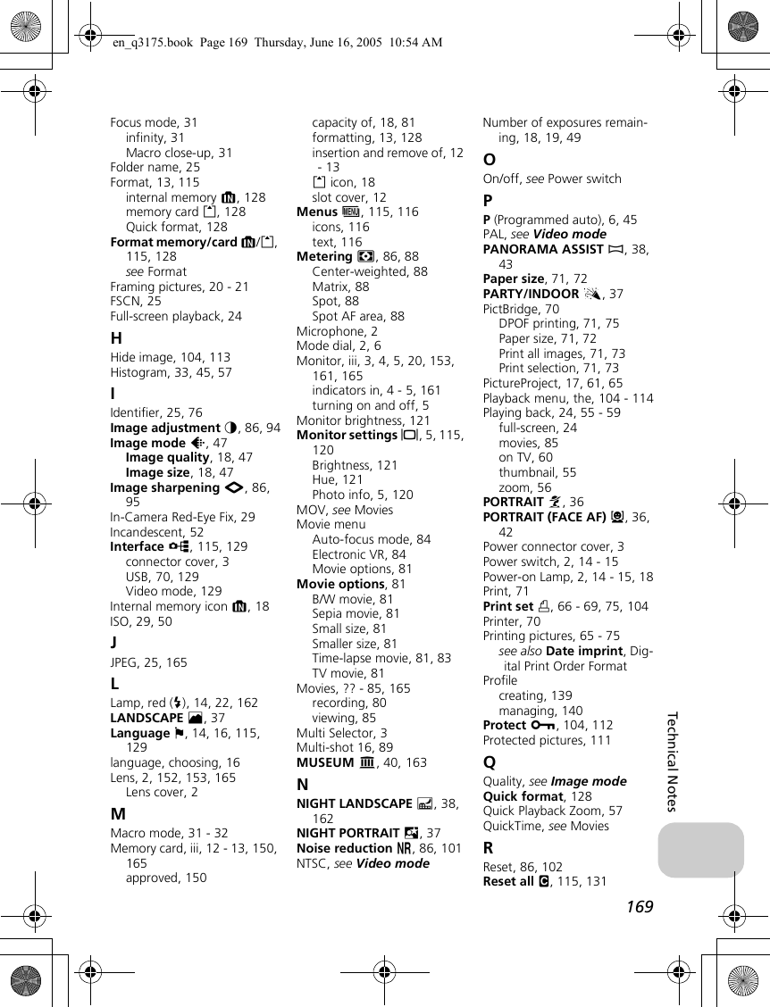 169Technical NotesFocus mode, 31infinity, 31Macro close-up, 31Folder name, 25Format, 13, 115internal memory M, 128memory card O, 128Quick format, 128Format memory/card M/O, 115, 128see FormatFraming pictures, 20 - 21FSCN, 25Full-screen playback, 24HHide image, 104, 113Histogram, 33, 45, 57IIdentifier, 25, 76Image adjustment F, 86, 94Image mode Z, 47Image quality, 18, 47Image size, 18, 47Image sharpening M, 86, 95In-Camera Red-Eye Fix, 29Incandescent, 52Interface k, 115, 129connector cover, 3USB, 70, 129Video mode, 129Internal memory icon M, 18ISO, 29, 50JJPEG, 25, 165LLamp, red (C), 14, 22, 162LANDSCAPE E, 37Language j, 14, 16, 115, 129language, choosing, 16Lens, 2, 152, 153, 165Lens cover, 2MMacro mode, 31 - 32Memory card, iii, 12 - 13, 150, 165approved, 150capacity of, 18, 81formatting, 13, 128insertion and remove of, 12 - 13O icon, 18slot cover, 12Menus R, 115, 116icons, 116text, 116Metering m, 86, 88Center-weighted, 88Matrix, 88Spot, 88Spot AF area, 88Microphone, 2Mode dial, 2, 6Monitor, iii, 3, 4, 5, 20, 153, 161, 165indicators in, 4 - 5, 161turning on and off, 5Monitor brightness, 121Monitor settings Z, 5, 115, 120Brightness, 121Hue, 121Photo info, 5, 120MOV, see MoviesMovie menuAuto-focus mode, 84Electronic VR, 84Movie options, 81Movie options, 81B/W movie, 81Sepia movie, 81Small size, 81Smaller size, 81Time-lapse movie, 81, 83TV movie, 81Movies, ?? - 85, 165recording, 80viewing, 85Multi Selector, 3Multi-shot 16, 89MUSEUM N, 40, 163NNIGHT LANDSCAPE G, 38, 162NIGHT PORTRAIT D, 37Noise reduction o, 86, 101NTSC, see Video modeNumber of exposures remain-ing, 18, 19, 49OOn/off, see Power switchPP (Programmed auto), 6, 45PAL, see Video modePANORAMA ASSIST F, 38, 43Paper size, 71, 72PARTY/INDOOR C, 37PictBridge, 70DPOF printing, 71, 75Paper size, 71, 72Print all images, 71, 73Print selection, 71, 73PictureProject, 17, 61, 65Playback menu, the, 104 - 114Playing back, 24, 55 - 59full-screen, 24movies, 85on TV, 60thumbnail, 55zoom, 56PORTRAIT B, 36PORTRAIT (FACE AF) A, 36, 42Power connector cover, 3Power switch, 2, 14 - 15Power-on Lamp, 2, 14 - 15, 18Print, 71Print set w, 66 - 69, 75, 104Printer, 70Printing pictures, 65 - 75see also Date imprint, Dig-ital Print Order FormatProfilecreating, 139managing, 140Protect D, 104, 112Protected pictures, 111QQuality, see Image modeQuick format, 128Quick Playback Zoom, 57QuickTime, see MoviesRReset, 86, 102Reset all n, 115, 131en_q3175.book  Page 169  Thursday, June 16, 2005  10:54 AM