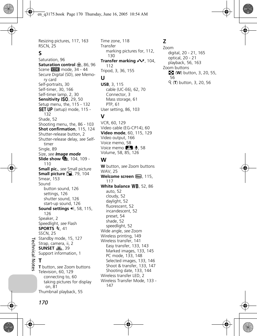 170Technical NotesResizing pictures, 117, 163RSCN, 25SSaturation, 96Saturation control P, 86, 96Scene b mode, 34 - 44Secure Digital (SD), see Memo-ry cardSelf-portraits, 30Self-timer, 30, 166Self-timer lamp, 2, 30Sensitivity W, 29, 50Setup menu, the, 115 - 132a (setup) mode, 115 - 132Shade, 52Shooting menu, the, 86 - 103Shot confirmation, 115, 124Shutter-release button, 2Shutter-release delay, see Self-timerSingle, 89Size, see Image modeSlide show z, 104, 109 - 110Small pic., see Small pictureSmall picture H, 79, 104Smear, 153Soundbutton sound, 126settings, 126shutter sound, 126start-up sound, 126Sound settings h, 58, 115, 126Speaker, 2Speedlight, see FlashSPORTS P, 41SSCN, 25Standby mode, 15, 127Strap, camera, ii, 2SUNSET I, 39Support information, 1TT button, see Zoom buttonsTelevision, 60, 129connecting to, 60taking pictures for display on, 81Thumbnail playback, 55Time zone, 118Transfermarking pictures for, 112, 130Transfer marking E, 104, 112Tripod, 3, 36, 155UUSB, 3, 115cable (UC-E6), 62, 70Connector, 3Mass storage, 61PTP, 61User setting, 86, 103VVCR, 60, 129Video cable (EG-CP14), 60Video mode, 60, 115, 129Video output, 166Voice memo, 58Voice memo N:O, 58Volume, 58, 85, 126WW button, see Zoom buttonsWAV, 25Welcome screen V, 115, 117White balance d, 52, 86auto, 52cloudy, 52daylight, 52fluorescent, 52incandescent, 52preset, 54shade, 52speedlight, 52Wide angle, see ZoomWireless printing, 149Wireless transfer, 141Easy transfer, 133, 143Marked images, 133, 145PC mode, 133, 148Selected images, 133, 146Shoot &amp; transfer, 133, 147Shooting date, 133, 144Wireless transfer LED, 2Wireless Transfer Mode, 133 - 147ZZoomdigital, 20 - 21, 165optical, 20 - 21playback, 56, 163Zoom buttonsj (W) button, 3, 20, 55, 56k (T) button, 3, 20, 56en_q3175.book  Page 170  Thursday, June 16, 2005  10:54 AM