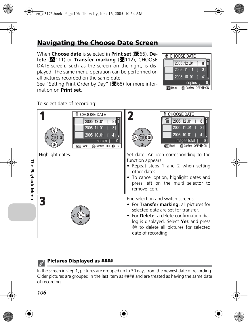 106The Playback MenuNavigating the Choose Date ScreenWhen Choose date is selected in Print set (c66), De-lete (c111) or Transfer marking (c112), CHOOSEDATE screen, such as the screen on the right, is dis-played. The same menu operation can be performed onall pictures recorded on the same date.See “Setting Print Order by Day” (c68) for more infor-mation on Print set.To select date of recording:Pictures Displayed as ####In the screen in step 1, pictures are grouped up to 30 days from the newest date of recording.Older pictures are grouped in the last item as #### and are treated as having the same dateof recording.Highlight dates. Set date. An icon corresponding to thefunction appears. •Repeat steps 1 and 2 when settingother dates.•To cancel option, highlight dates andpress left on the multi selector toremove icon.End selection and switch screens.•For Transfer marking, all pictures forselected date are set for transfer. •For Delete, a delete confirmation dia-log is displayed. Select Yes and pressd to delete all pictures for selecteddate of recording.2005 .12 .012005 .11 .012005 .10 .013480copiesCHOOSE DATEONONOFFOFFBackBackConfirm2005 .12 .012005 .11 .012005 .10 .013480copiesCHOOSE DATEONONOFFOFFBackBackConfirm2005 .12 .012005 .11 .012005 .10 .013488images totalCHOOSE DATEONONOFFOFFConfirmBackBacken_q3175.book  Page 106  Thursday, June 16, 2005  10:54 AM