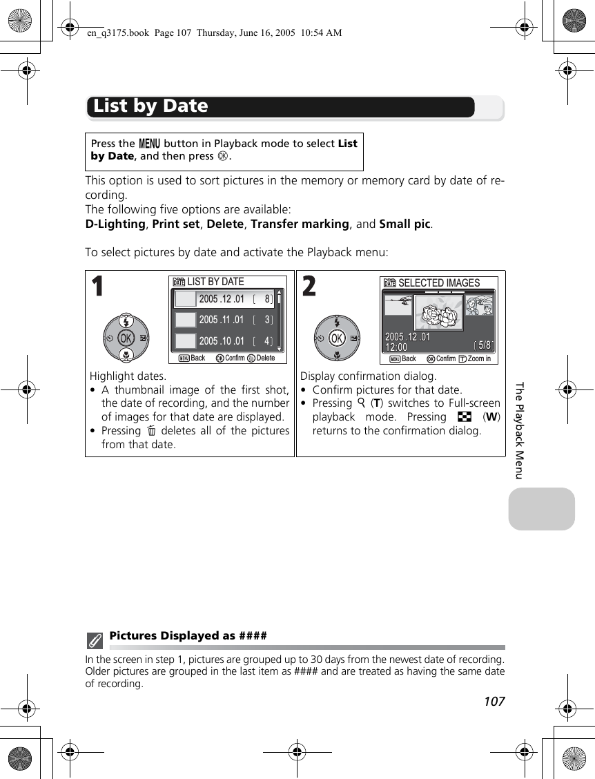 107The Playback MenuList by DateThis option is used to sort pictures in the memory or memory card by date of re-cording.The following five options are available: D-Lighting, Print set, Delete, Transfer marking, and Small pic.To select pictures by date and activate the Playback menu:Pictures Displayed as ####In the screen in step 1, pictures are grouped up to 30 days from the newest date of recording.Older pictures are grouped in the last item as #### and are treated as having the same dateof recording.Press the m button in Playback mode to select Listby Date, and then press d.Highlight dates.•A thumbnail image of the first shot,the date of recording, and the numberof images for that date are displayed.•Pressing  A deletes all of the picturesfrom that date.Display confirmation dialog.•Confirm pictures for that date.•Pressing  k (T) switches to Full-screenplayback mode. Pressing j (W)returns to the confirmation dialog.LIST BY DATELIST BY DATE2005 .12 .012005 .11 .012005 .10 .01348DeleteDeleteConfirmBackBack5/85/812:0012:002005 .12 .012005 .12 .01ConfirmSELECTED IMAGESSELECTED IMAGESZoom inZoom inBackBacken_q3175.book  Page 107  Thursday, June 16, 2005  10:54 AM