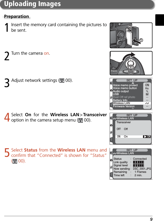 93 Adjust network settings (  00).Preparation1 Insert the memory card containing the pictures to be sent.122 Turn the camera on.ONMVoice memo protectVoice memo buttonAudio outputUSBBattery InfoWireless LANFirmware VersionSET  UPDust Off ref photo4 Select  On  for the Wireless LAN &gt; Transceiver option in the camera setup menu (  00).Uploading Images5 Select Status from the Wireless LAN menu and conﬁ rm that “Connected” is shown for “Status” (  00).OKTransceiverWireless LANSET  UPOffOnOFFONSET  UPWireless LANStatus ConnectedLink qualitySignal levelNow sendingDSC_0001.JPGRemaining   1 FramesTime left   2 min.