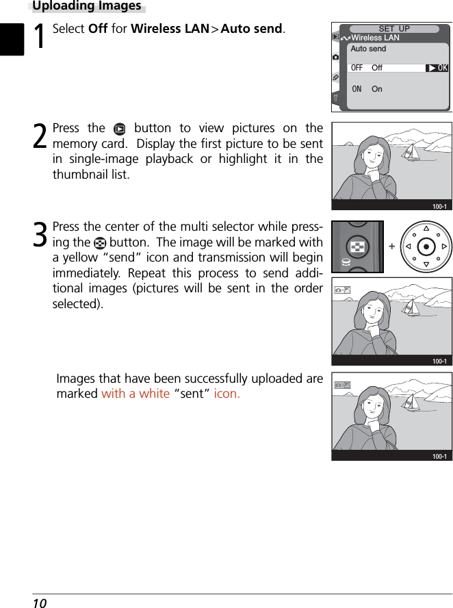 103 Press the center of the multi selector while press-ing the   button.  The image will be marked with a yellow “send” icon and transmission will begin immediately. Repeat this process to send addi-tional images (pictures will be sent in the order selected).Uploading Images1 Select Off for Wireless LAN &gt; Auto send.OKAuto sendWireless LANSET  UPOffOnOFFON2 Press the   button to view pictures on the memory card.  Display the ﬁ rst picture to be sent in single-image playback or highlight it in the thumbnail list.100-1100-1+100-1Images that have been successfully uploaded are marked with a white “sent” icon.