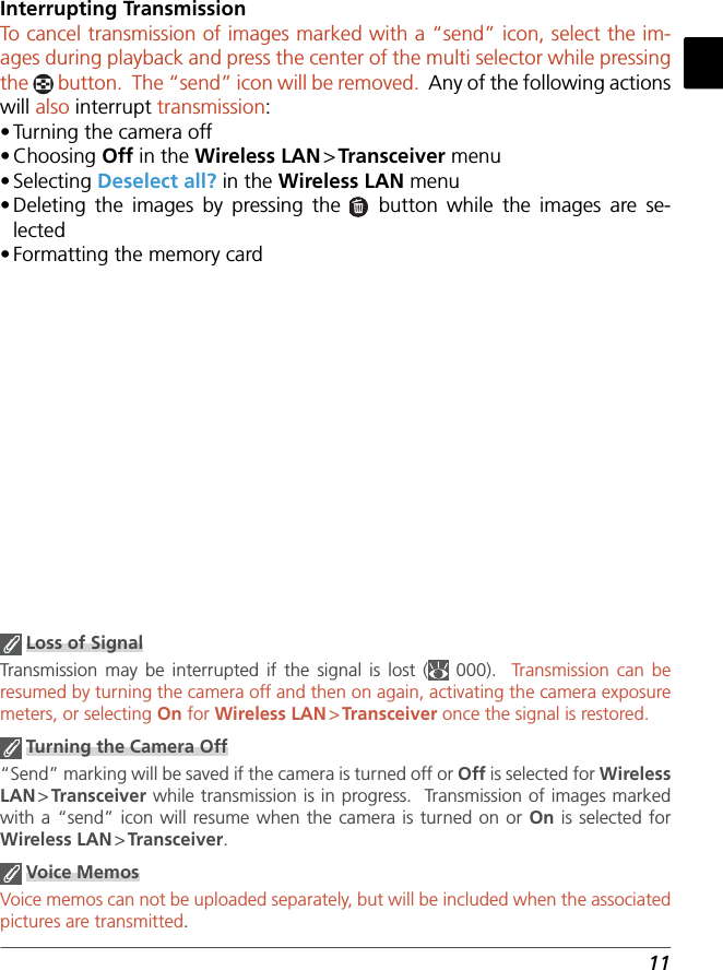 11Interrupting TransmissionTo  cancel transmission of images marked with a “send” icon, select the im-ages during playback and press the center of the multi selector while pressing the   button.  The “send” icon will be removed.  Any of the following actions will also interrupt transmission:• Turning the camera off• Choosing  Off in the Wireless LAN &gt; Transceiver menu• Selecting  Deselect all? in the Wireless LAN menu• Deleting the images by pressing the   button while the images are se-lected• Formatting the memory card Loss of SignalTransmission may be interrupted if the signal is lost (  000).  Transmission can be resumed by turning the camera off and then on again, activating the camera exposure meters, or selecting On for Wireless LAN &gt; Transceiver once the signal is restored. Turning the Camera Off“Send” marking will be saved if the camera is turned off or Off is selected for Wireless LAN &gt; Transceiver while transmission is in progress.  Transmission of images marked with a “send” icon will resume when the camera is turned on or On is selected for Wireless LAN &gt; Transceiver. Voice MemosVoice memos can not be uploaded separately, but will be included when the associated pictures are transmitted.