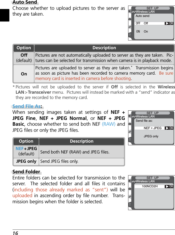16Auto SendChoose whether to upload pictures to the server as they are taken.OKAuto sendWireless LANSET  UPOffOnOFFONOptionOnPictures are uploaded to server as they are taken.*  Transmission begins as soon as picture has been recorded to camera memory card.  Be sure memory card is inserted in camera before shooting.Off(default)Pictures are not automatically uploaded to server as they are taken.  Pic-tures can be selected for transmission when camera is in playback mode.Description* Pictures will not be uploaded to the server if Off  is selected in the Wireless LAN &gt; Transceiver menu.  Pictures will instead be marked with a “send” indicator as they are recorded to the memory card.Send File As:When sending images taken at settings of NEF + JPEG Fine,  NEF + JPEG Normal, or NEF + JPEG Basic, choose whether to send both NEF (RAW) and JPEG ﬁ les or only the JPEG ﬁ les. OKSend file as:Wireless LANSET  UPNEF + JPEGJPEG onlySend FolderEntire folders can be selected for transmission to the server.  The selected folder and all ﬁ les  it  contains (including those already marked as “sent”) will be uploaded in ascending order by ﬁ le number.  Trans-mission begins when the folder is selected.OK100NCD2HWireless LANSET  UPOptionJPEG only Send JPEG ﬁ les only.NEF + JPEG(default) Send both NEF (RAW) and JPEG ﬁ les.Description