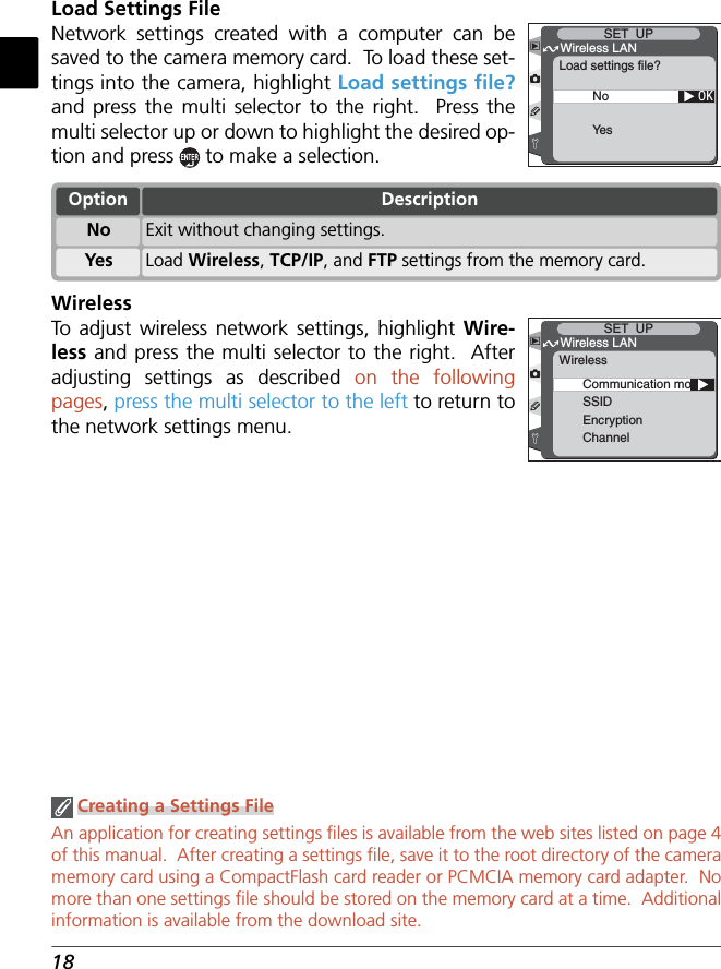 18Load Settings FileNetwork settings created with a computer can be saved to the camera memory card.  To load these set-tings into the camera, highlight Load settings ﬁ le? and press the multi selector to the right.  Press the multi selector up or down to highlight the desired op-tion and press   to make a selection.OKWireless LANSET  UPLoad settings file?NoYe s Creating a Settings FileAn application for creating settings ﬁ les is available from the web sites listed on page 4 of this manual.  After creating a settings ﬁ le, save it to the root directory of the camera memory card using a CompactFlash card reader or PCMCIA memory card adapter.  No more than one settings ﬁ le should be stored on the memory card at a time.  Additional information is available from the download site.WirelessTo  adjust wireless network settings, highlight Wire-less and press the multi selector to the right.  After adjusting settings as described on the following pages, press the multi selector to the left to return to the network settings menu.Communication modeSSIDEncryptionChannelWireless LANSET  UPWirelessOptionYes Load Wireless, TCP/IP, and FTP settings from the memory card.No Exit without changing settings.Description