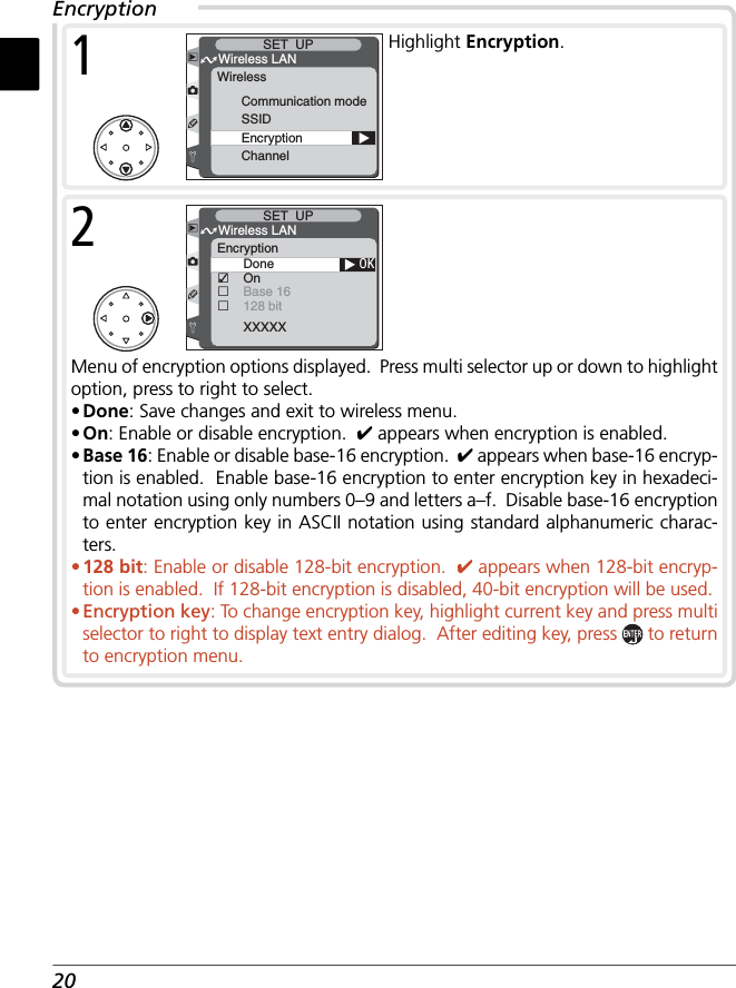 20EncryptionMenu of encryption options displayed.  Press multi selector up or down to highlight option, press to right to select.• Done: Save changes and exit to wireless menu.• On: Enable or disable encryption.  ✔ appears when encryption is enabled.• Base 16: Enable or disable base-16 encryption.  ✔ appears when base-16 encryp-tion is enabled.  Enable base-16 encryption to enter encryption key in hexadeci-mal notation using only numbers 0–9 and letters a–f.  Disable base-16 encryption to enter encryption key in ASCII notation using standard alphanumeric charac-ters. • 128 bit: Enable or disable 128-bit encryption.  ✔ appears when 128-bit encryp-tion is enabled.  If 128-bit encryption is disabled, 40-bit encryption will be used. • Encryption key: To change encryption key, highlight current key and press multi selector to right to display text entry dialog.  After editing key, press   to return to encryption menu.OKDoneOnBase 16128 bit□□□XXXXXWireless LANSET  UPEncryption2Communication modeSSIDEncryptionChannelWireless LANSET  UPWireless1Highlight Encryption.