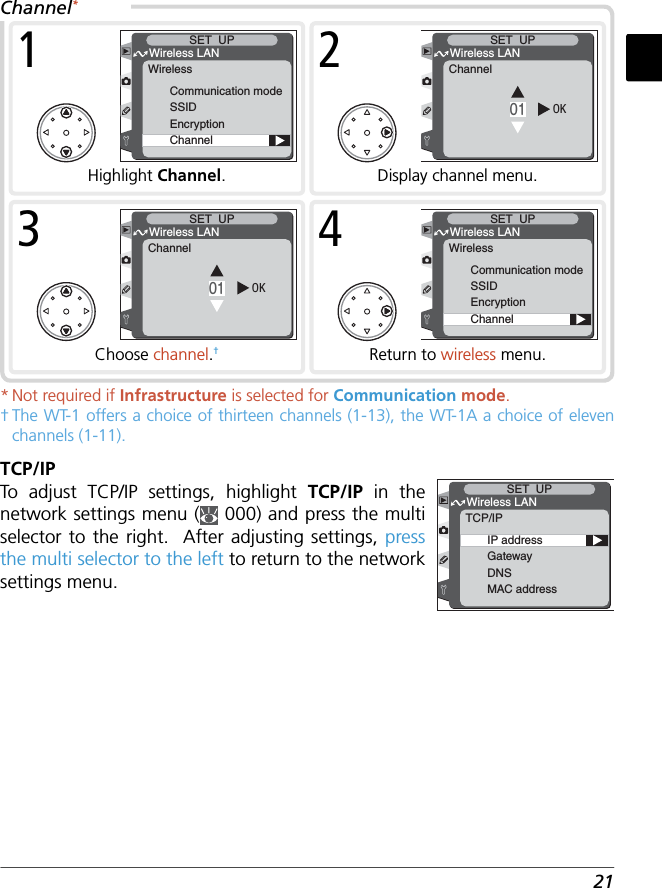 21* Not required if Infrastructure is selected for Communication mode.† The WT-1 offers a choice of thirteen channels (1-13), the WT-1A a choice of eleven channels (1-11).TCP/IPTo  adjust TCP/IP settings, highlight TCP/IP  in the network settings menu (  000) and press the multi selector to the right.  After adjusting settings, press the multi selector to the left to return to the network settings menu.IP addressGatewayDNSMAC addressWireless LANSET  UPTCP/IPChannel*OK01Wireless LANSET  UPChannel2Display channel menu.Communication modeSSIDEncryptionChannelWireless LANSET  UPWireless1Highlight Channel.Communication modeSSIDEncryptionChannelWireless LANSET  UPWireless4Return to wireless menu.OK01Wireless LANSET  UPChannel3Choose channel.†