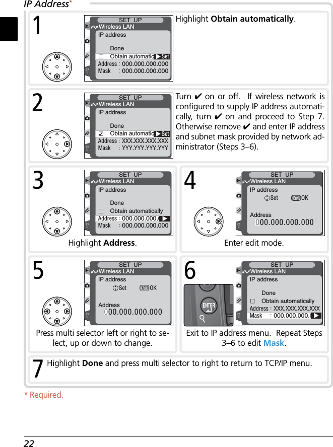 227Highlight Done and press multi selector to right to return to TCP/IP menu.* Required.DoneObtain automaticallyMaskAddress000.000.000.000000.000.000.000Wireless LANSET  UPIP address3Highlight Address.IP Address*DoneObtain automaticallySetMaskAddress000.000.000.000000.000.000.000Wireless LANSET  UPIP address1Highlight Obtain automatically.DoneObtain automaticallySetMaskAddressYYY.YYY.YYY.YYYXXX.XXX.XXX.XXXWireless LANSET  UPIP address2Turn  ✔ on or off.  If wireless network is conﬁ gured to supply IP address automati-cally, turn ✔ on and proceed to Step 7.  Otherwise remove ✔ and enter IP address and subnet mask provided by network ad-ministrator (Steps 3–6).000.000.000.000AddressWireless LANSET  UPIP addressSet OK4Enter edit mode.000.000.000.000AddressWireless LANSET  UPIP addressSet OK5Press multi selector left or right to se-lect, up or down to change.DoneObtain automaticallyMaskAddress000.000.000.000XXX.XXX.XXX.XXXWireless LANSET  UPIP address6Exit to IP address menu.  Repeat Steps 3–6 to edit Mask.