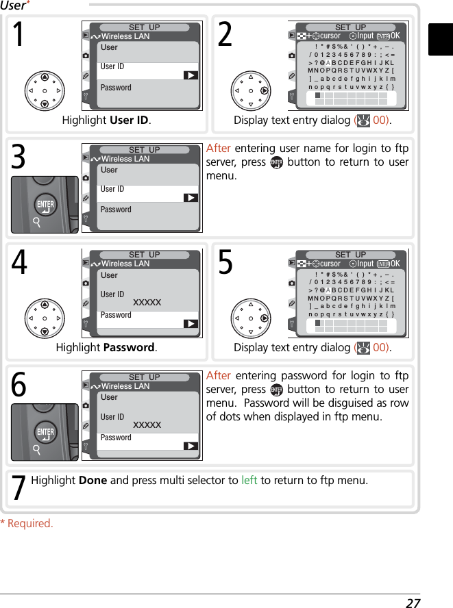 27PasswordUser IDWireless LANSET  UPUser1Highlight User ID.!&quot;#$%&amp;&apos;()*+,–./0123456789 : ; &lt;=&gt;?@ABCDEFGH I J KLMNOPQRSTUVWXYZ []_abcdefghi j k lmnopq r s t uvwxy z { }＋SET  UPcursor OKInput2Display text entry dialog (  00).PasswordUser IDWireless LANSET  UPUser3After entering user name for login to ftp server, press   button to return to user menu.PasswordUser IDXXXXXWireless LANSET  UPUser4Highlight Password.!&quot;#$%&amp;&apos;()*+,–./0123456789 : ; &lt;=&gt;?@ABCDEFGH I J KLMNOPQRSTUVWXYZ []_abcdefghi j k lmnopq r s t uvwxy z { }＋SET  UPcursor OKInput5Display text entry dialog (  00).PasswordUser IDXXXXXWireless LANSET  UPUser6After  entering password for login to ftp server, press   button to return to user menu.  Password will be disguised as row of dots when displayed in ftp menu. 7Highlight Done and press multi selector to left to return to ftp menu.* Required.User*