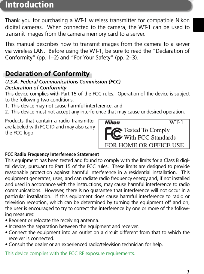 1Thank you for purchasing a WT-1 wireless transmitter for compatible Nikon digital cameras.  When connected to the camera, the WT-1 can be used to transmit images from the camera memory card to a server.This manual describes how to transmit images from the camera to a server via wireless LAN.  Before using the WT-1, be sure to read the “Declaration of Conformity” (pp. 1–2) and “For Your Safety” (pp. 2–3).Declaration of ConformityU.S.A. Federal Communications Commission (FCC)Declaration of ConformityThis device complies with Part 15 of the FCC rules.  Operation of the device is subject to the following two conditions:1. This device may not cause harmful interference, and2. This device must not accept any interference that may cause undesired operation.Products that contain a radio transmitter are labeled with FCC ID and may also carry the FCC logo.IntroductionWT-1FCC Radio Frequency Interference StatementThis equipment has been tested and found to comply with the limits for a Class B digi-tal device, pursuant to Part 15 of the FCC rules.  These limits are designed to provide reasonable protection against harmful interference in a residential installation.  This equipment generates, uses, and can radiate radio frequency energy and, if not installed and used in accordance with the instructions, may cause harmful interference to radio communications.  However, there is no guarantee that interference will not occur in a particular installation.  If this equipment does cause harmful interference to radio or television reception, which can be determined by turning the equipment off and on, the user is encouraged to try to correct the interference by one or more of the follow-ing measures:• Reorient or relocate the receiving antenna.• Increase the separation between the equipment and receiver.• Connect the equipment into an outlet on a circuit different from that to which the receiver is connected.• Consult the dealer or an experienced radio/television technician for help.This device complies with the FCC RF exposure requirements.