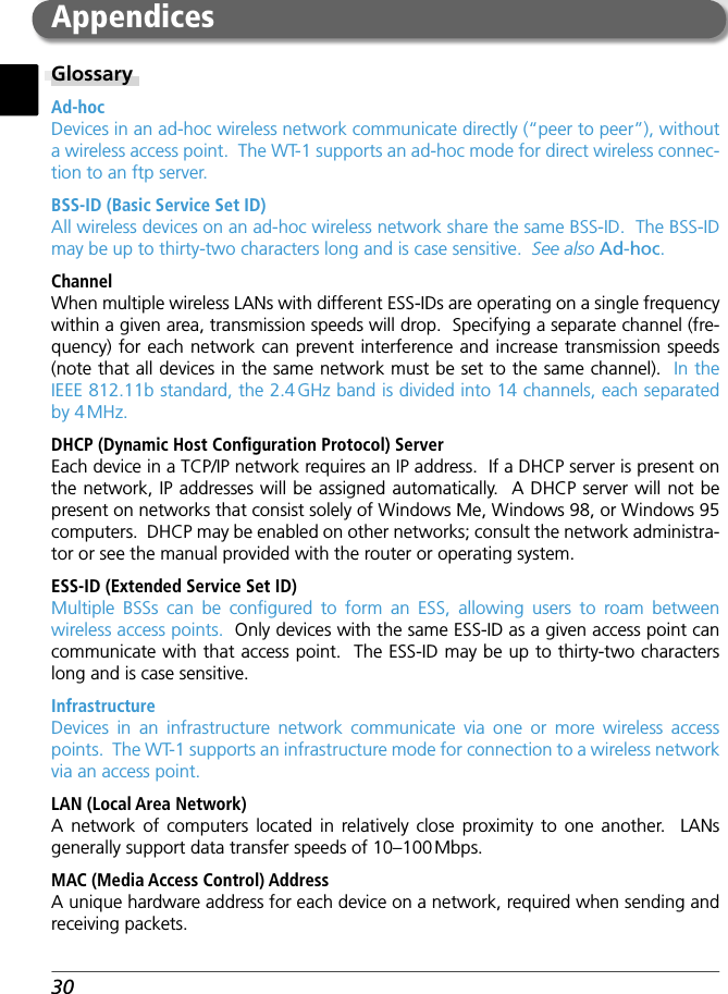 30GlossaryAd-hocDevices in an ad-hoc wireless network communicate directly (“peer to peer”), without a wireless access point.  The WT-1 supports an ad-hoc mode for direct wireless connec-tion to an ftp server.BSS-ID (Basic Service Set ID)All wireless devices on an ad-hoc wireless network share the same BSS-ID.  The BSS-ID may be up to thirty-two characters long and is case sensitive.  See also Ad-hoc.ChannelWhen multiple wireless LANs with different ESS-IDs are operating on a single frequency within a given area, transmission speeds will drop.  Specifying a separate channel (fre-quency) for each network can prevent interference and increase transmission speeds (note that all devices in the same network must be set to the same channel).  In the IEEE 812.11b standard, the 2.4 GHz band is divided into 14 channels, each separated by 4 MHz.DHCP (Dynamic Host Conﬁ guration Protocol) ServerEach device in a TCP/IP network requires an IP address.  If a DHCP server is present on the network, IP addresses will be assigned automatically.  A DHCP server will not be present on networks that consist solely of Windows Me, Windows 98, or Windows 95 computers.  DHCP may be enabled on other networks; consult the network administra-tor or see the manual provided with the router or operating system.ESS-ID (Extended Service Set ID)Multiple BSSs can be conﬁ gured to form an ESS, allowing users to roam between wireless access points.  Only devices with the same ESS-ID as a given access point can communicate with that access point.  The ESS-ID may be up to thirty-two characters long and is case sensitive.InfrastructureDevices in an infrastructure network communicate via one or more wireless access points.  The WT-1 supports an infrastructure mode for connection to a wireless network via an access point.LAN (Local Area Network)A network of computers located in relatively close proximity to one another.  LANs generally support data transfer speeds of 10–100 Mbps.MAC (Media Access Control) AddressA unique hardware address for each device on a network, required when sending and receiving packets.Appendices