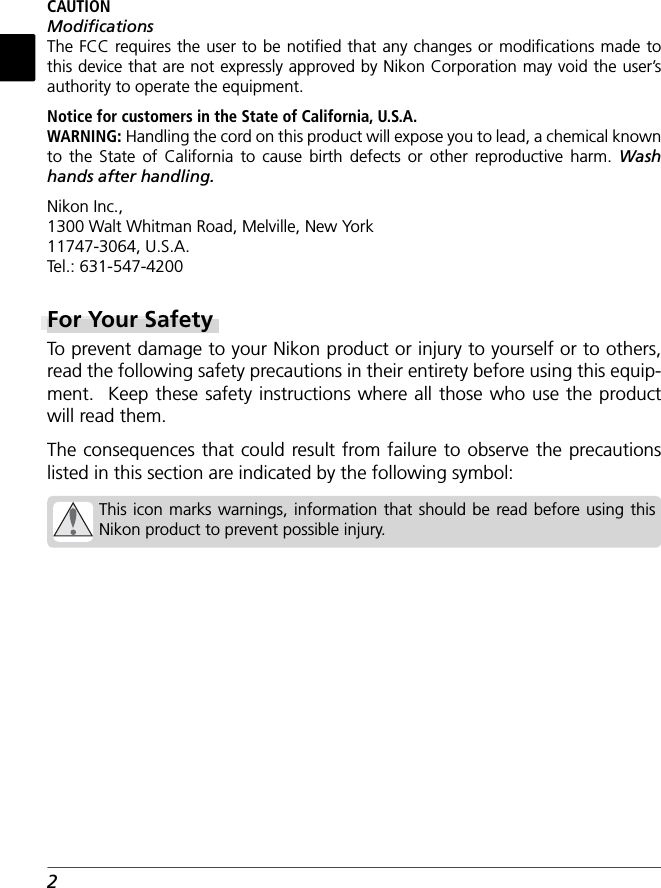 2CAUTIONModiﬁ cationsThe FCC requires the user to be notiﬁ ed that any changes or modiﬁ cations made to this device that are not expressly approved by Nikon Corporation may void the user’s authority to operate the equipment.Notice for customers in the State of California, U.S.A.WARNING: Handling the cord on this product will expose you to lead, a chemical known to the State of California to cause birth defects or other reproductive harm. Wash hands after handling.Nikon Inc.,1300 Walt Whitman Road, Melville, New York11747-3064, U.S.A.Tel.: 631-547-4200For Your SafetyTo  prevent damage to your Nikon product or injury to yourself or to others, read the following safety precautions in their entirety before using this equip-ment.  Keep these safety instructions where all those who use the product will read them.The consequences that could result from failure to observe the precautions listed in this section are indicated by the following symbol:This icon marks warnings, information that should be read before using this Nikon product to prevent possible injury.