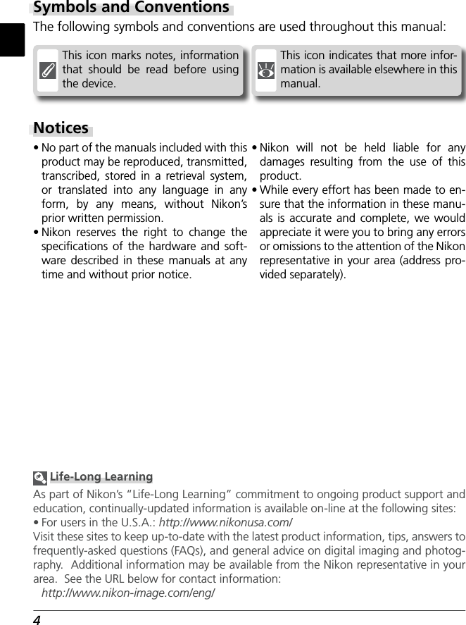 4This icon indicates that more infor-mation is available elsewhere in this manual.This icon marks notes, information that should be read before using the device.Notices• No part of the manuals included with this product may be reproduced, transmitted, transcribed, stored in a retrieval system, or translated into any language in any form, by any means, without Nikon’s prior written permission.• Nikon reserves the right to change the speciﬁ cations of the hardware and soft-ware described in these manuals at any time and without prior notice.• Nikon will not be held liable for any damages resulting from the use of this product.• While every effort has been made to en-sure that the information in these manu-als is accurate and complete, we would appreciate it were you to bring any errors or omissions to the attention of the Nikon representative in your area (address pro-vided separately).Symbols and ConventionsThe following symbols and conventions are used throughout this manual: Life-Long LearningAs part of Nikon’s “Life-Long Learning” commitment to ongoing prod uct sup port and ed u ca tion, con tin u al ly-updated information is avail able on-line at the following sites:• For users in the U.S.A.: http://www.nikonusa.com/Visit these sites to keep up-to-date with the latest product in for ma tion, tips, an swers to fre quent ly-asked ques tions (FAQs), and gen er al advice on digital imaging and pho tog -ra phy.  Ad di tion al information may be available from the Nikon rep re sen ta tive in your area.  See the URL below for contact in for ma tion:http://www.nikon-image.com/eng/