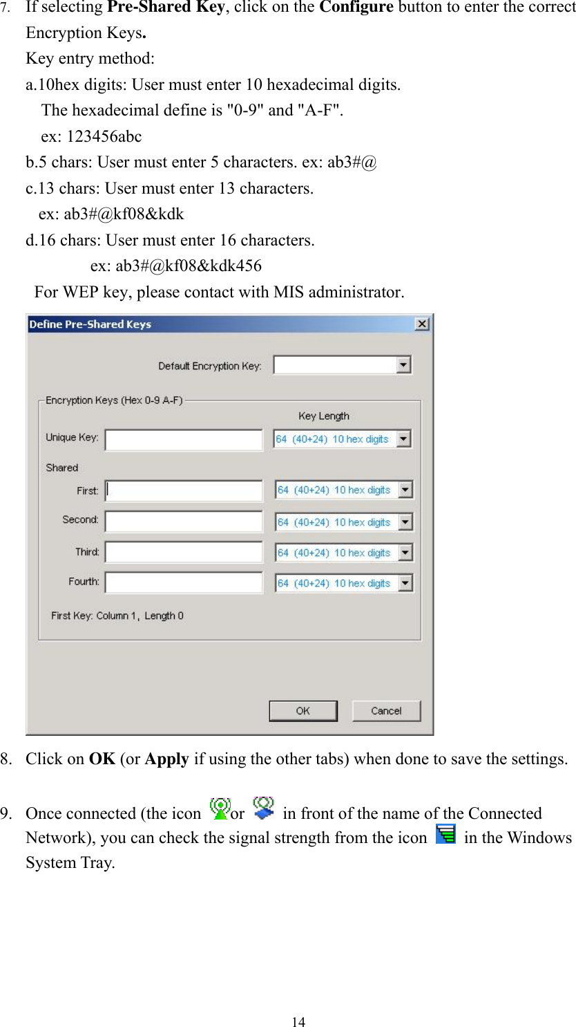  147. If selecting Pre-Shared Key, click on the Configure button to enter the correct Encryption Keys. Key entry method:   a.10hex digits: User must enter 10 hexadecimal digits.   The hexadecimal define is "0-9" and "A-F". ex: 123456abc b.5 chars: User must enter 5 characters. ex: ab3#@ c.13 chars: User must enter 13 characters. ex: ab3#@kf08&amp;kdk d.16 chars: User must enter 16 characters. ex: ab3#@kf08&amp;kdk456 For WEP key, please contact with MIS administrator.  8. Click on OK (or Apply if using the other tabs) when done to save the settings.  9. Once connected (the icon  or    in front of the name of the Connected Network), you can check the signal strength from the icon   in the Windows System Tray.  