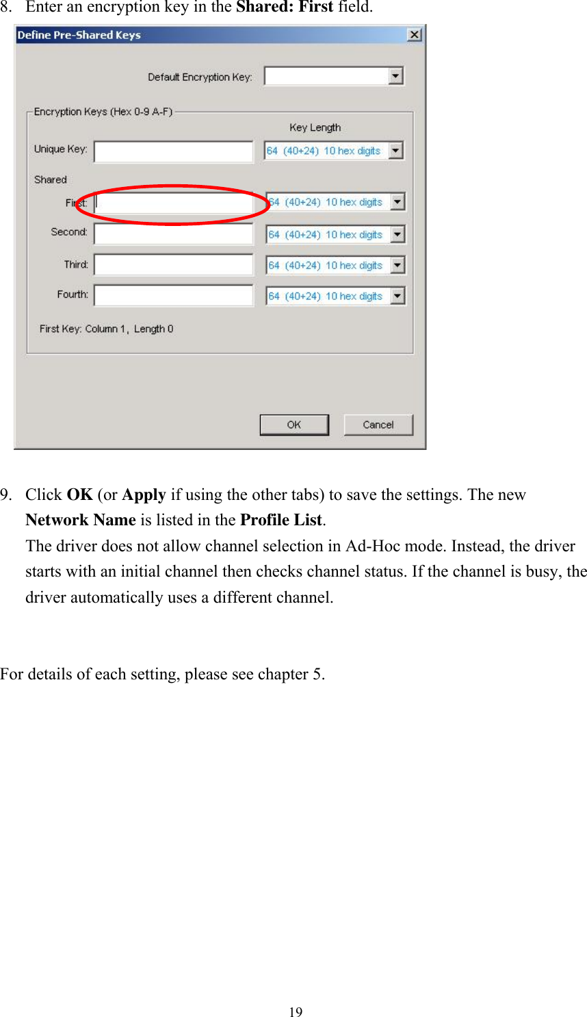  198. Enter an encryption key in the Shared: First field.   9. Click OK (or Apply if using the other tabs) to save the settings. The new Network Name is listed in the Profile List. The driver does not allow channel selection in Ad-Hoc mode. Instead, the driver starts with an initial channel then checks channel status. If the channel is busy, the driver automatically uses a different channel.   For details of each setting, please see chapter 5.     