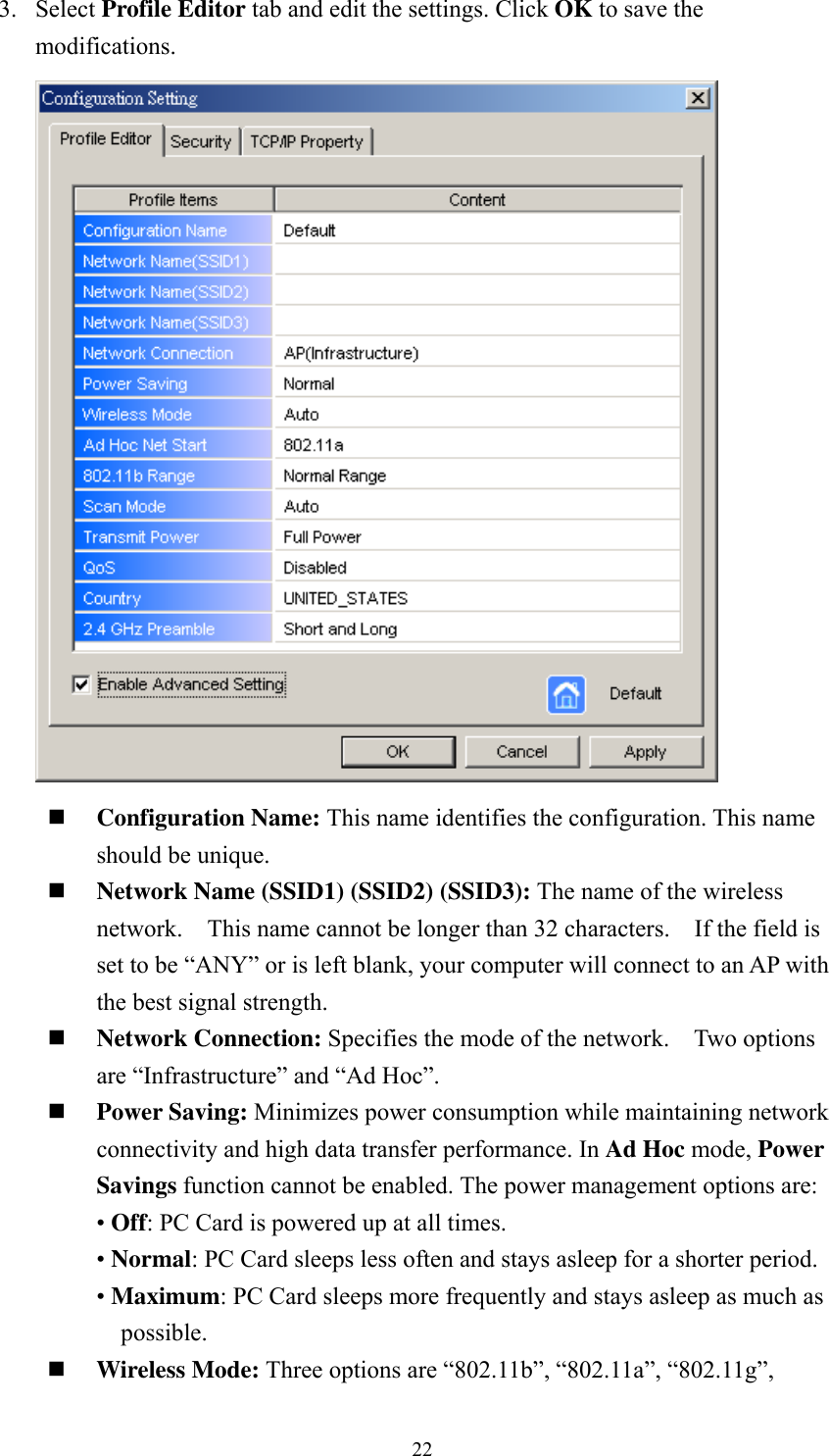  223. Select Profile Editor tab and edit the settings. Click OK to save the modifications.    Configuration Name: This name identifies the configuration. This name should be unique.    Network Name (SSID1) (SSID2) (SSID3): The name of the wireless network.    This name cannot be longer than 32 characters.    If the field is set to be &ldquo;ANY&rdquo; or is left blank, your computer will connect to an AP with the best signal strength.      Network Connection: Specifies the mode of the network.    Two options are &ldquo;Infrastructure&rdquo; and &ldquo;Ad Hoc&rdquo;.  Power Saving: Minimizes power consumption while maintaining network connectivity and high data transfer performance. In Ad Hoc mode, Power Savings function cannot be enabled. The power management options are:  &bull; Off: PC Card is powered up at all times. &bull; Normal: PC Card sleeps less often and stays asleep for a shorter period. &bull; Maximum: PC Card sleeps more frequently and stays asleep as much as possible.  Wireless Mode: Three options are &ldquo;802.11b&rdquo;, &ldquo;802.11a&rdquo;, &ldquo;802.11g&rdquo;, 