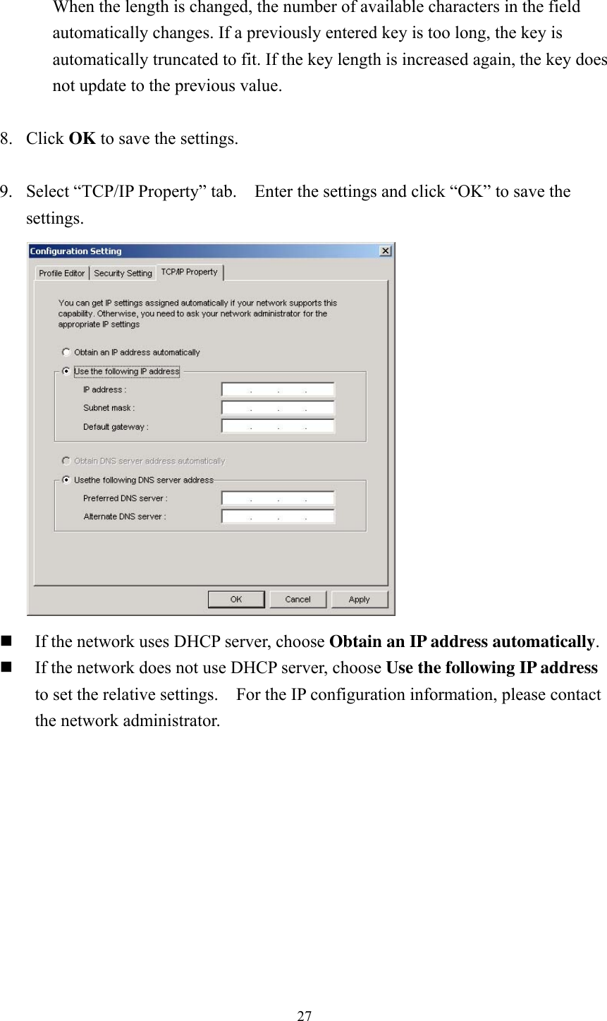  27 When the length is changed, the number of available characters in the field automatically changes. If a previously entered key is too long, the key is automatically truncated to fit. If the key length is increased again, the key does not update to the previous value.  8. Click OK to save the settings.  9. Select &ldquo;TCP/IP Property&rdquo; tab.    Enter the settings and click &ldquo;OK&rdquo; to save the settings.   If the network uses DHCP server, choose Obtain an IP address automatically.  If the network does not use DHCP server, choose Use the following IP address to set the relative settings.    For the IP configuration information, please contact the network administrator.   