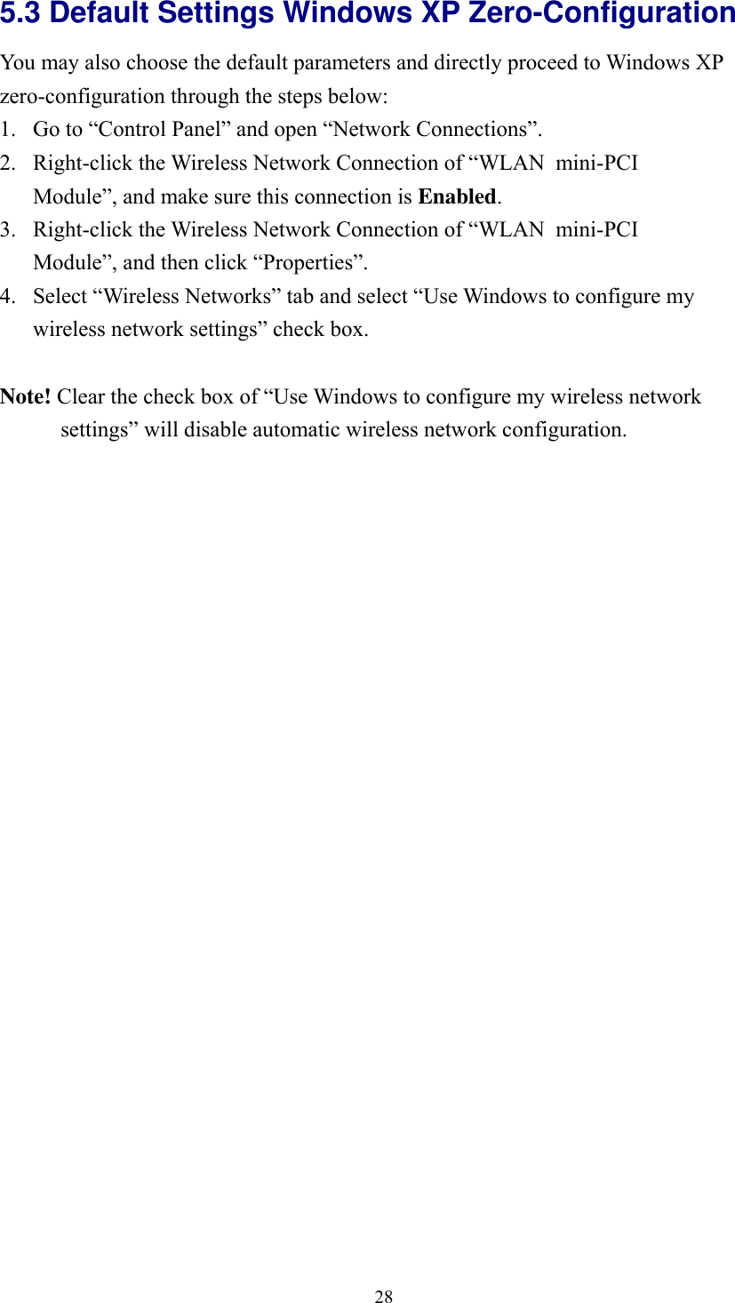  285.3 Default Settings Windows XP Zero-Configuration   You may also choose the default parameters and directly proceed to Windows XP zero-configuration through the steps below: 1. Go to &ldquo;Control Panel&rdquo; and open &ldquo;Network Connections&rdquo;. 2. Right-click the Wireless Network Connection of &ldquo;WLAN  mini-PCI Module&rdquo;, and make sure this connection is Enabled. 3. Right-click the Wireless Network Connection of &ldquo;WLAN  mini-PCI Module&rdquo;, and then click &ldquo;Properties&rdquo;. 4. Select &ldquo;Wireless Networks&rdquo; tab and select &ldquo;Use Windows to configure my wireless network settings&rdquo; check box.  Note! Clear the check box of &ldquo;Use Windows to configure my wireless network settings&rdquo; will disable automatic wireless network configuration.  