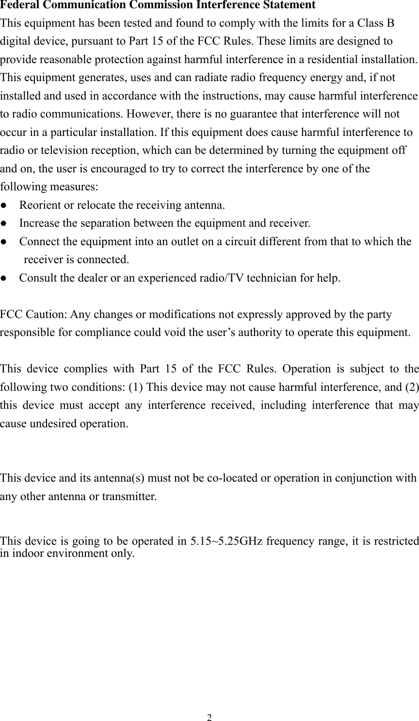  2Federal Communication Commission Interference Statement   This equipment has been tested and found to comply with the limits for a Class B digital device, pursuant to Part 15 of the FCC Rules. These limits are designed to provide reasonable protection against harmful interference in a residential installation. This equipment generates, uses and can radiate radio frequency energy and, if not installed and used in accordance with the instructions, may cause harmful interference to radio communications. However, there is no guarantee that interference will not occur in a particular installation. If this equipment does cause harmful interference to radio or television reception, which can be determined by turning the equipment off and on, the user is encouraged to try to correct the interference by one of the following measures: ●    Reorient or relocate the receiving antenna. ●    Increase the separation between the equipment and receiver. ●    Connect the equipment into an outlet on a circuit different from that to which the receiver is connected. ●    Consult the dealer or an experienced radio/TV technician for help.  FCC Caution: Any changes or modifications not expressly approved by the party responsible for compliance could void the user&rsquo;s authority to operate this equipment.  This device complies with Part 15 of the FCC Rules. Operation is subject to the following two conditions: (1) This device may not cause harmful interference, and (2) this device must accept any interference received, including interference that may cause undesired operation.   This device and its antenna(s) must not be co-located or operation in conjunction with any other antenna or transmitter.  This device is going to be operated in 5.15~5.25GHz frequency range, it is restricted in indoor environment only.  