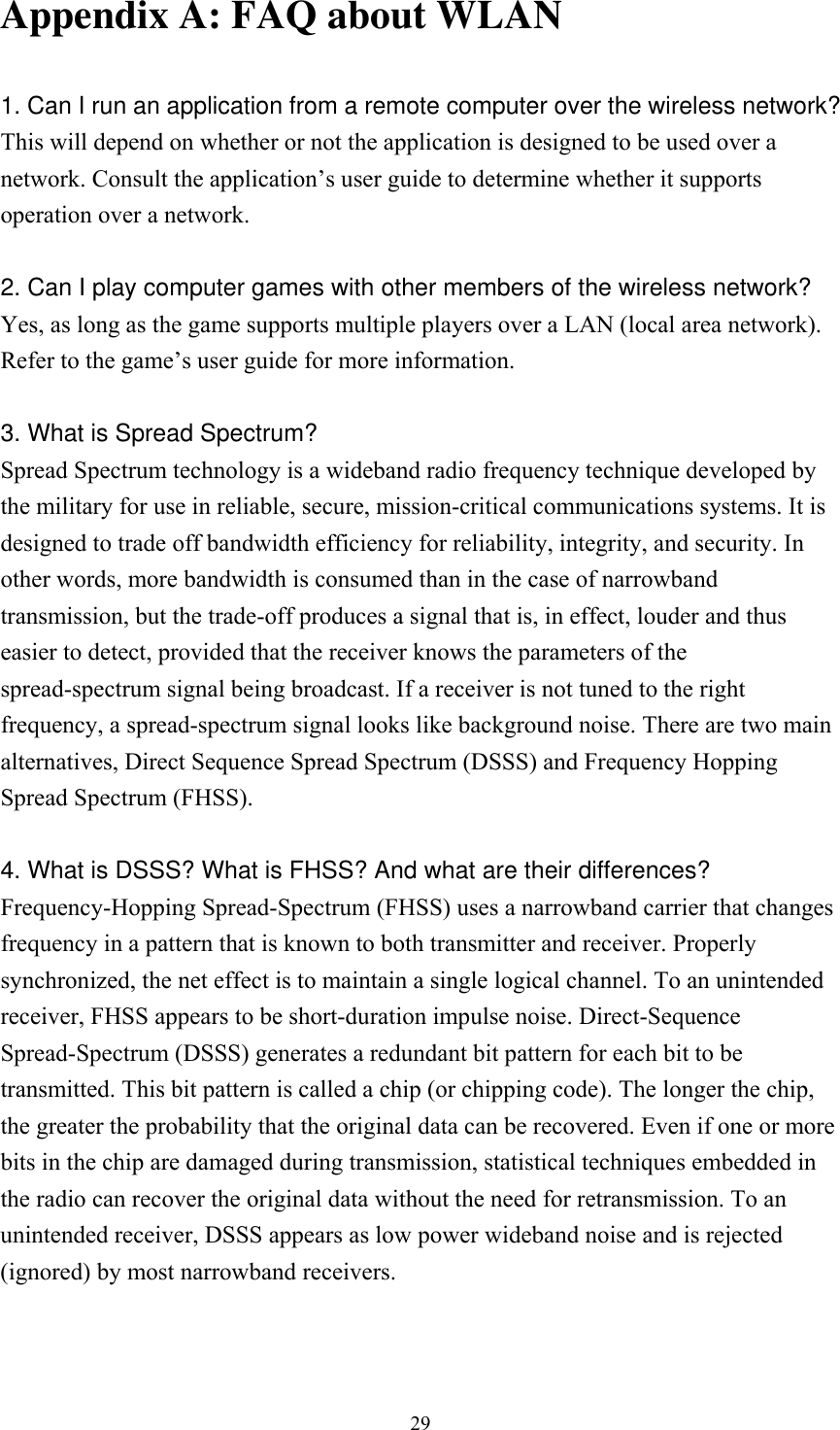  29Appendix A: FAQ about WLAN  1. Can I run an application from a remote computer over the wireless network? This will depend on whether or not the application is designed to be used over a network. Consult the application&rsquo;s user guide to determine whether it supports operation over a network.  2. Can I play computer games with other members of the wireless network? Yes, as long as the game supports multiple players over a LAN (local area network). Refer to the game&rsquo;s user guide for more information.  3. What is Spread Spectrum? Spread Spectrum technology is a wideband radio frequency technique developed by the military for use in reliable, secure, mission-critical communications systems. It is designed to trade off bandwidth efficiency for reliability, integrity, and security. In other words, more bandwidth is consumed than in the case of narrowband transmission, but the trade-off produces a signal that is, in effect, louder and thus easier to detect, provided that the receiver knows the parameters of the spread-spectrum signal being broadcast. If a receiver is not tuned to the right frequency, a spread-spectrum signal looks like background noise. There are two main alternatives, Direct Sequence Spread Spectrum (DSSS) and Frequency Hopping Spread Spectrum (FHSS).  4. What is DSSS? What is FHSS? And what are their differences? Frequency-Hopping Spread-Spectrum (FHSS) uses a narrowband carrier that changes frequency in a pattern that is known to both transmitter and receiver. Properly synchronized, the net effect is to maintain a single logical channel. To an unintended receiver, FHSS appears to be short-duration impulse noise. Direct-Sequence Spread-Spectrum (DSSS) generates a redundant bit pattern for each bit to be transmitted. This bit pattern is called a chip (or chipping code). The longer the chip, the greater the probability that the original data can be recovered. Even if one or more bits in the chip are damaged during transmission, statistical techniques embedded in the radio can recover the original data without the need for retransmission. To an unintended receiver, DSSS appears as low power wideband noise and is rejected (ignored) by most narrowband receivers.  