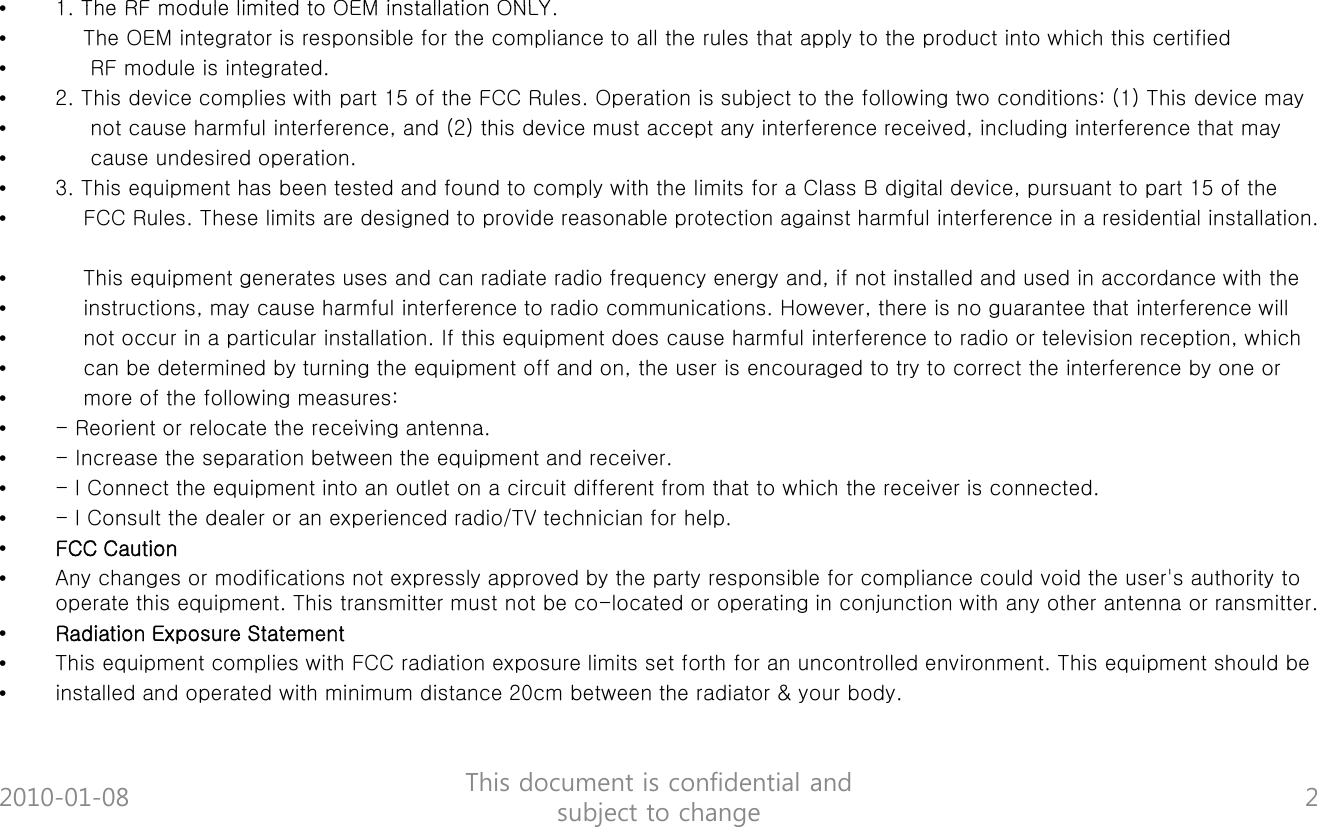 1 The RF module limited to OEM installation ONLY&bull;1. The RF module limited to OEM installation ONLY. &bull;The OEM integrator is responsible for the compliance to all the rules that apply to the product into which this certified &bull;RF module is integrated.&bull;2. This device complies with part 15 of the FCC Rules. Operation is subject to the following two conditions: (1) This device may&bull;not cause harmful interference, and (2) this device must accept any interference received, including interference that may &bull;cause undesired operation.&bull;3. This equipment has been tested and found to comply with the limits for a Class B digital device, pursuant to part 15 of the &bull;FCC Rules. These limits are designed to provide reasonable protection against harmful interference in a residential installation.&bull;This equipment generates uses and can radiate radio frequency energy and, if not installed and used in accordance with the qp g q y gy ,&bull;instructions, may cause harmful interference to radio communications. However, there is no guarantee that interference will &bull;not occur in a particular installation. If this equipment does cause harmful interference to radio or television reception, which &bull;can be determined by turning the equipment off and on, the user is encouraged to try to correct the interference by one or &bull;more of the following measures:&bull;Reorient or relocate the receiving antenna&bull;-Reorient or relocate the receiving antenna.&bull;- Increase the separation between the equipment and receiver.&bull;- l Connect the equipment into an outlet on a circuit different from that to which the receiver is connected.&bull;- l Consult the dealer or an experienced radio/TV technician for help.&bull;FCC Caution&bull;Any changes or modifications not expressly approved by the party responsible for compliance could void the user's authority to operate this equipment. This transmitter must not be co-located or operating in conjunction with any other antenna or ransmitter.&bull;Radiation Exposure Statement&bull;This equipment complies with FCC radiation exposure limits set forth for an uncontrolled environment. This equipment should be &bull;installed and operated with minimum distance 20cm between the radiator &amp; your body.2010-01-08 This document is confidential and subject to change 2
