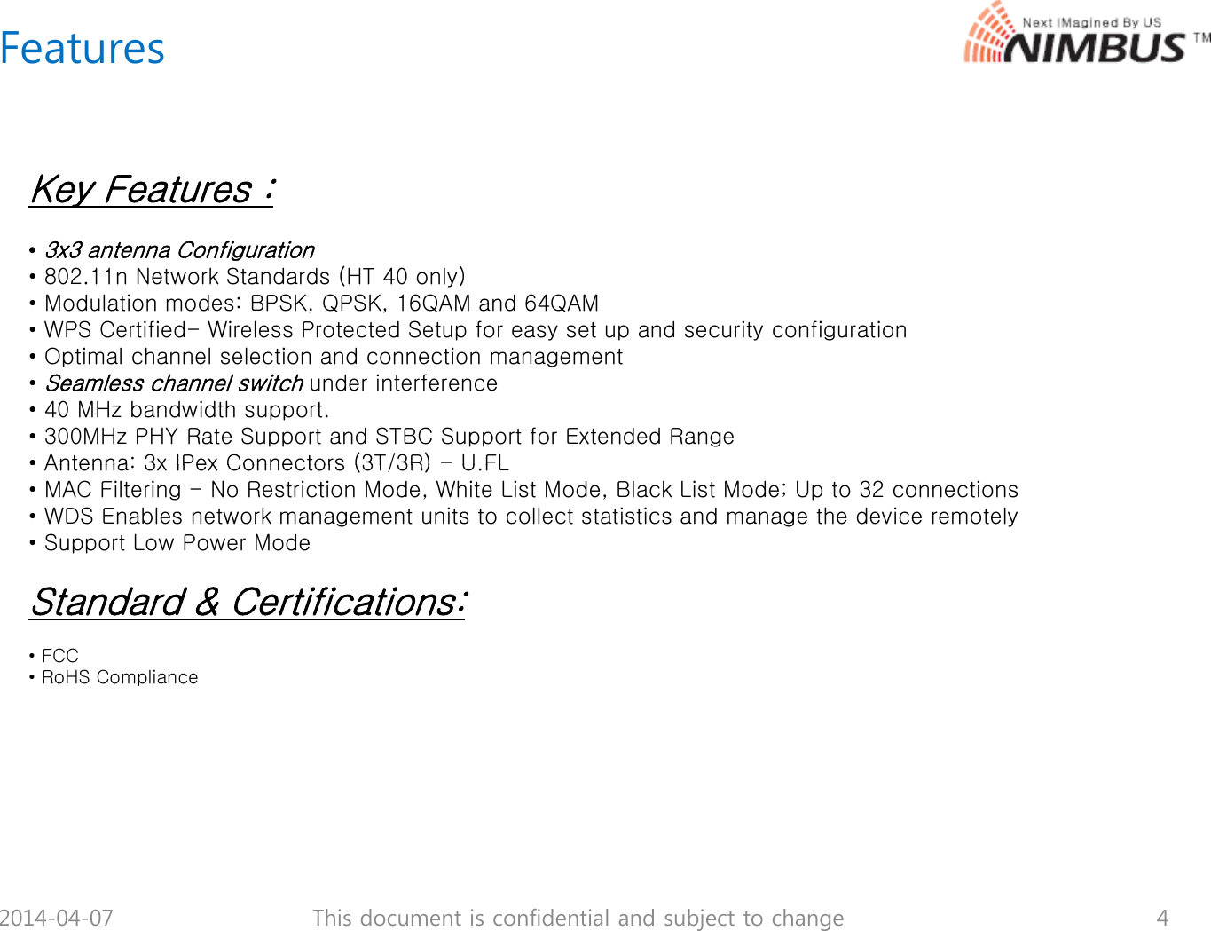 FeaturesKey Features :&bull;3x3 antenna Configuration&bull; 802.11n Network Standards (HT 40 only)&bull; Modulation modes: BPSK, QPSK, 16QAM and 64QAM&bull; WPS Certified- Wireless Protected Setup for easy set up and security configurationpyp yg&bull; Optimal channel selection and connection management&bull; Seamless channel switchunder interference&bull; 40 MHz bandwidth support.&bull; 300MHz PHY Rate Support and STBC Support for Extended Range&bull; Antenna: 3x IPex Connectors (3T/3R)-UFL&bull; Antenna: 3x IPex Connectors (3T/3R) U.FL&bull; MAC Filtering - No Restriction Mode, White List Mode, Black List Mode; Up to 32 connections&bull; WDS Enables network management units to collect statistics and manage the device remotely&bull; Support Low Power ModeSt d d &amp; C tifi tiStandard &amp; Certifications:&bull; FCC&bull; RoHS Compliance2014-04-07 4This document is confidential and subject to change