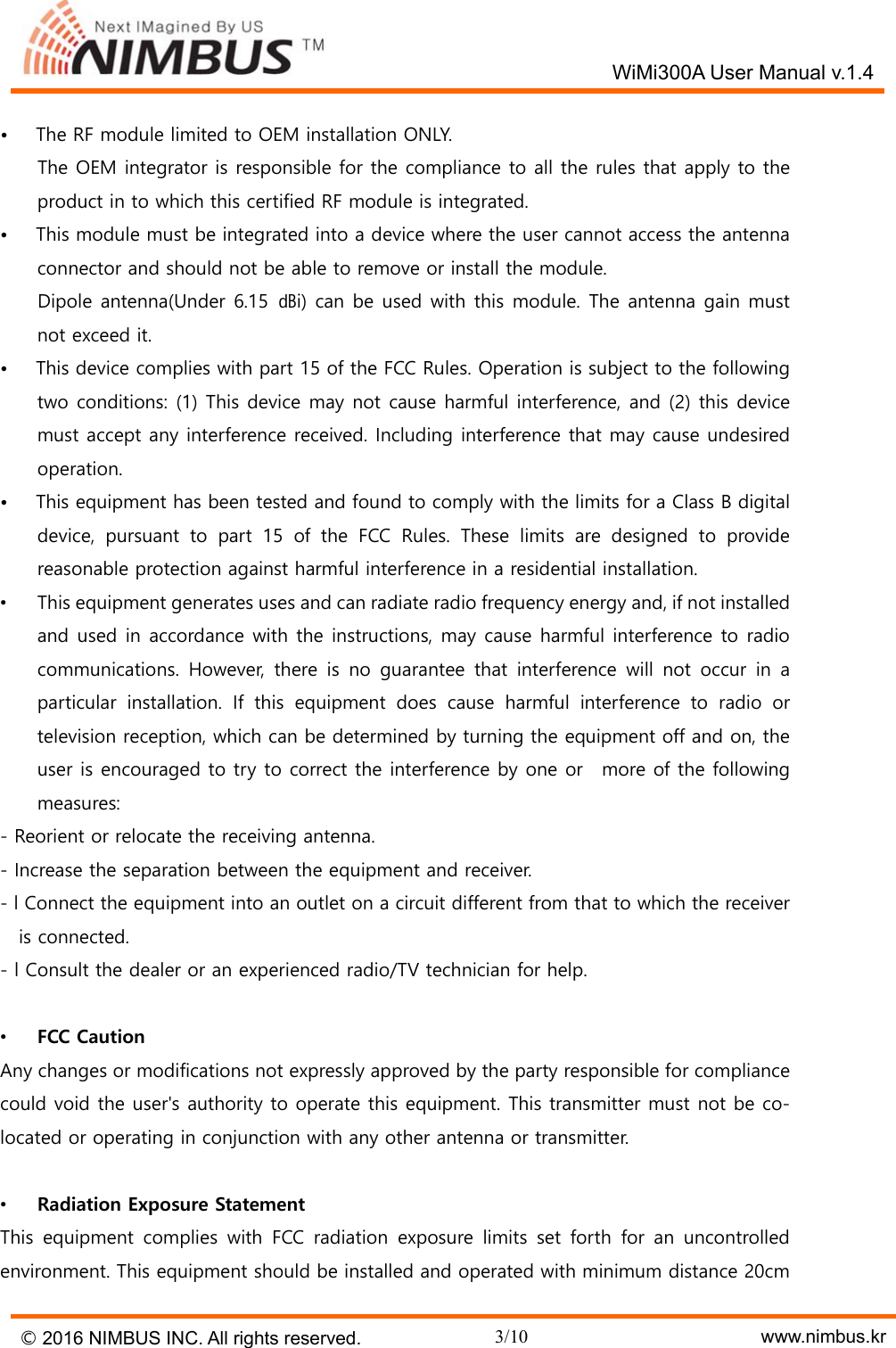   WiMi300A User Manual v.1.4 &copy; 2016 NIMBUS INC. All rights reserved. 3/10    www.nimbus.kr &bull;      The RF module limited to OEM installation ONLY.         The OEM integrator is responsible for the compliance to all the rules that apply to the product in to which this certified RF module is integrated. &bull;      This module must be integrated into a device where the user cannot access the antenna connector and should not be able to remove or install the module.         Dipole antenna(Under 6.15  ㏈i) can be used with this module. The antenna gain must not exceed it. &bull;      This device complies with part 15 of the FCC Rules. Operation is subject to the following two conditions: (1) This device may not cause harmful interference, and (2) this device must accept any interference received. Including interference that may cause undesired operation. &bull;      This equipment has been tested and found to comply with the limits for a Class B digital device,  pursuant  to  part  15  of  the  FCC  Rules.  These  limits  are  designed  to  provide reasonable protection against harmful interference in a residential installation. &bull;  This equipment generates uses and can radiate radio frequency energy and, if not installed and used in accordance with the instructions, may cause harmful interference to radio communications.  However,  there  is  no  guarantee  that  interference  will  not  occur  in  a particular installation. If this equipment does cause harmful interference to radio or television reception, which can be determined by turning the equipment off and on, the user is encouraged to try to correct the interference by one or  more of the following measures: - Reorient or relocate the receiving antenna. - Increase the separation between the equipment and receiver. - l Connect the equipment into an outlet on a circuit different from that to which the receiver is connected. - l Consult the dealer or an experienced radio/TV technician for help.  &bull;  FCC Caution Any changes or modifications not expressly approved by the party responsible for compliance could void the user's authority to operate this equipment. This transmitter must not be co-located or operating in conjunction with any other antenna or transmitter.  &bull;  Radiation Exposure Statement This  equipment  complies  with  FCC  radiation  exposure  limits  set  forth  for  an  uncontrolled environment. This equipment should be installed and operated with minimum distance 20cm 
