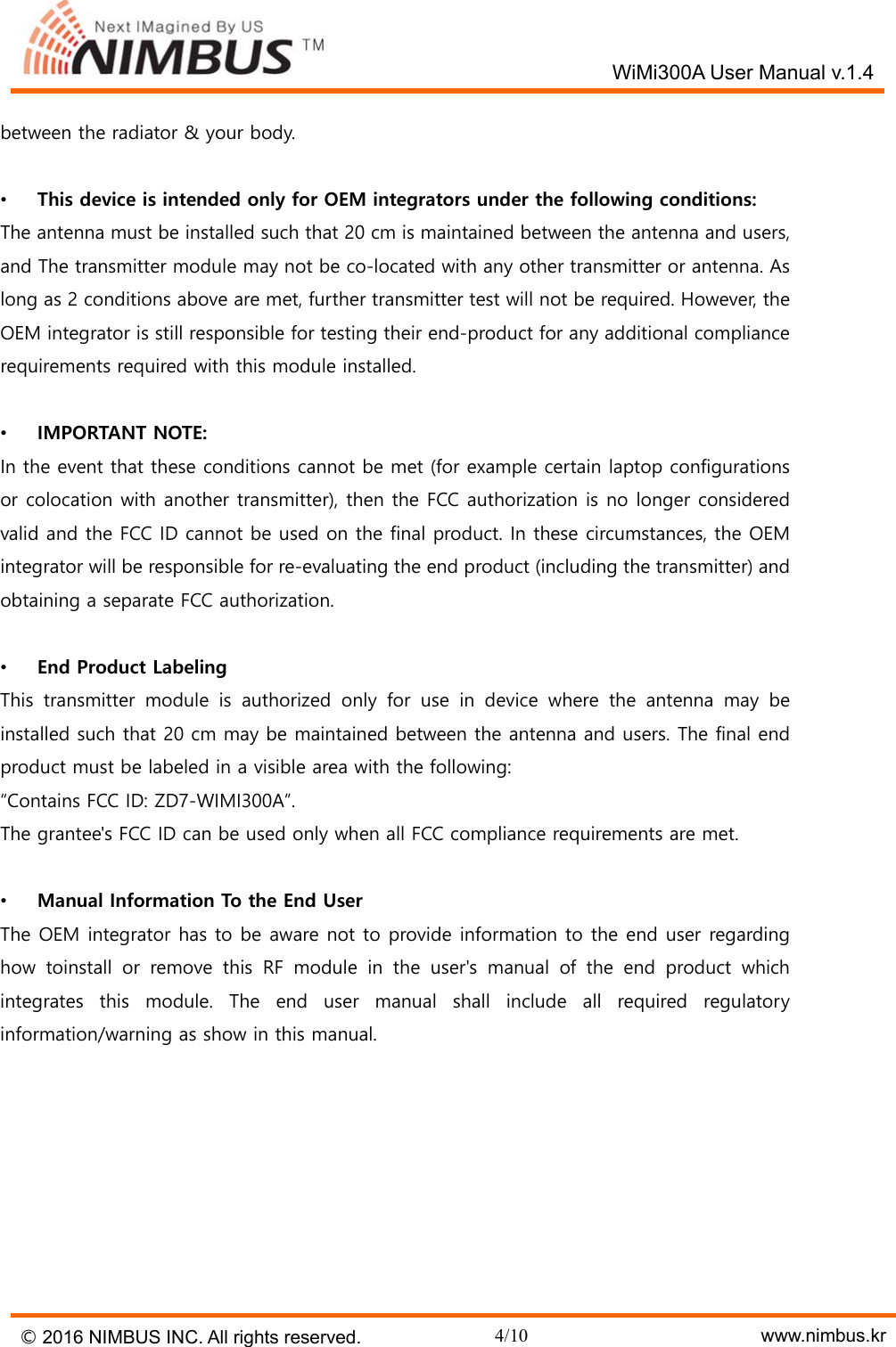   WiMi300A User Manual v.1.4 &copy; 2016 NIMBUS INC. All rights reserved. 4/10    www.nimbus.kr between the radiator &amp; your body.  &bull;  This device is intended only for OEM integrators under the following conditions: The antenna must be installed such that 20 cm is maintained between the antenna and users, and The transmitter module may not be co-located with any other transmitter or antenna. As long as 2 conditions above are met, further transmitter test will not be required. However, the OEM integrator is still responsible for testing their end-product for any additional compliance requirements required with this module installed.  &bull;  IMPORTANT NOTE: In the event that these conditions cannot be met (for example certain laptop configurations or colocation with another transmitter), then the FCC authorization is no longer considered valid and the FCC ID cannot be used on the final product. In these circumstances, the OEM integrator will be responsible for re-evaluating the end product (including the transmitter) and obtaining a separate FCC authorization.  &bull;  End Product Labeling This  transmitter  module  is  authorized  only  for  use  in  device  where  the  antenna  may  be installed such that 20 cm may be maintained between the antenna and users. The final end product must be labeled in a visible area with the following: &ldquo;Contains FCC ID: ZD7-WIMI300A&rdquo;. The grantee's FCC ID can be used only when all FCC compliance requirements are met.  &bull;  Manual Information To the End User The OEM integrator has to be aware not to provide information to the end user regarding how toinstall or remove this RF module in the user's manual of the  end  product  which integrates  this  module.  The  end  user  manual  shall  include  all  required  regulatory information/warning as show in this manual.        