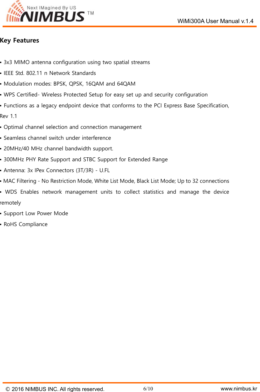   WiMi300A User Manual v.1.4 &copy; 2016 NIMBUS INC. All rights reserved. 6/10    www.nimbus.kr  Key Features  &bull; 3x3 MIMO antenna configuration using two spatial streams &bull; IEEE Std. 802.11 n Network Standards &bull; Modulation modes: BPSK, QPSK, 16QAM and 64QAM &bull; WPS Certified- Wireless Protected Setup for easy set up and security configuration &bull; Functions as a legacy endpoint device that conforms to the PCI Express Base Specification, Rev 1.1 &bull; Optimal channel selection and connection management &bull; Seamless channel switch under interference &bull; 20MHz/40 MHz channel bandwidth support. &bull; 300MHz PHY Rate Support and STBC Support for Extended Range &bull; Antenna: 3x IPex Connectors (3T/3R) - U.FL &bull; MAC Filtering - No Restriction Mode, White List Mode, Black List Mode; Up to 32 connections &bull;  WDS  Enables  network  management  units  to  collect  statistics  and  manage  the  device remotely &bull; Support Low Power Mode &bull; RoHS Compliance    