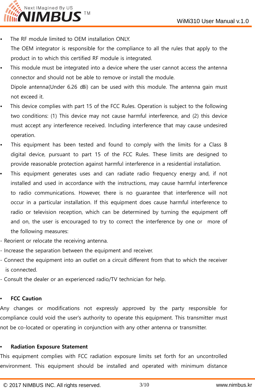   WiMi310 User Manual v.1.0  &bull;   The RF module limited to OEM installation ONLY.     The OEM integrator is responsible for the compliance to all the rules that apply to the product in to which this certified RF module is integrated. &bull;   This module must be integrated into a device where the user cannot access the antenna connector and should not be able to remove or install the module.     Dipole antenna(Under 6.26 ㏈i) can be used with this module. The antenna gain must not exceed it. &bull;   This device complies with part 15 of the FCC Rules. Operation is subject to the following two conditions: (1) This device may not cause harmful interference, and (2) this device must accept any interference received. Including interference that may cause undesired operation. &bull;   This equipment has been tested and found to comply with the limits for a Class B digital device, pursuant to part 15 of the FCC Rules. These limits are designed to provide reasonable protection against harmful interference in a residential installation. &bull;  This equipment generates uses and can radiate radio frequency energy and, if not installed and used in accordance with the instructions, may cause harmful interference to radio communications. However, there is no guarantee that interference will not occur in a particular installation. If this equipment does cause harmful interference to radio or television reception, which can be determined by turning the equipment off and on, the user is encouraged to try to correct the interference by one or  more of the following measures: - Reorient or relocate the receiving antenna. - Increase the separation between the equipment and receiver. - Connect the equipment into an outlet on a circuit different from that to which the receiver is connected. - Consult the dealer or an experienced radio/TV technician for help.  &bull;  FCC Caution Any changes or modifications not expressly approved by the party responsible for compliance could void the user's authority to operate this equipment. This transmitter must not be co-located or operating in conjunction with any other antenna or transmitter.  &bull;  Radiation Exposure Statement This equipment complies with FCC radiation exposure limits set forth for an uncontrolled environment. This equipment should be installed and operated with minimum distance &copy; 2017 NIMBUS INC. All rights reserved. 3/10    www.nimbus.kr  